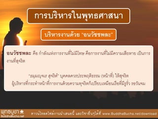 การบริหารในพุทธศาสนา
บริหารงานด้วย “อนวัชชพละ”
อนวัชชพละ คือ กาลังแห่งการงานที่ไม่มีโทษ คือการงานที่ไม่มีความเสียหาย เป็นการ
งานที่สุจริต
“ธมฺมญฺจเร สุจริต” บุคคลควรประพฤติธรรม (หน้าที่) ให้สุจริต
ผู้บริหารที่กระทาหน้าที่การงานด้วยความทุจริตก็เปรียบเหมือนเรือที่มีรูรั่ว รอวันจม
 