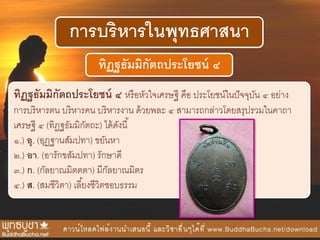 การบริหารในพุทธศาสนา
ทิฏฐธัมมิกัตถประโยชน์ ๔
ทิฏฐธัมมิกัตถประโยชน์ ๔ หรือหัวใจเศรษฐี คือ ประโยชน์ในปัจจุบัน ๔ อย่าง
การบริหารตน บริหารคน บริหารงาน ด้วยพละ ๔ สามารถกล่าวโดยสรุปรวมในคาถา
เศรษฐี ๔ (ทิฏฐธัมมิกัตถะ) ได้ดังนี้
๑.) อุ. (อุฏฐานสัมปทา) ขยันหา
๒.) อา. (อารักขสัมปทา) รักษาดี
๓.) ก. (กัลยาณมิตตตา) มีกัลยาณมิตร
๔.) ส. (สมชีวิตา) เลี้ยงชีวิตชอบธรรม
 