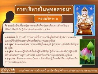 การบริหารในพุทธศาสนา
พรหมวิหาร ๔
คือ ธรรมอันเป็นเครื่องอยู่ของพรหม เพื่อที่จะประพฤติตนตามสังคหวัตถุ ๔
ได้โดยไม่ต้องฝืนใจ ผู้บริหารต้องมีพรหมวิหาร ๔ คือ
๑.) เมตตา คือ ความรัก ความหวังดี ที่ปรารถนาให้ผู้อื่นเป็นสุข ผู้บริหารจะมีความ
เมตตาได้ต้องรู้จักมองส่วนดีของเพื่อนร่วมงานและลูกน้อง
๒.) กรุณา คือ ความเห็นใจ ปรารถนาให้ผู้อื่นพ้นทุกข์ ผู้บริหารควรเปิดใจรับฟังปัญหา
ของผู้อื่น
๓.) มุทิตา คือ ความรู้สึกยินดีเมื่อเห็นผู้อื่นได้ดีมีสุข ผู้บริหารควรส่งเสริมให้ผู้อื่นได้มี
โอกาสพัฒนาความรู้ความสามารถ ไม่ปิดกั้นโอกาสเจริญก้าวหน้าของลูกน้อง
๔.) อุเบกขา คือ ความวางเฉยเป็นกลาง ไม่ลาเอียง ผู้บริหารต้องมีความยุติธรรมใน
การให้รางวัลและลงโทษ
 