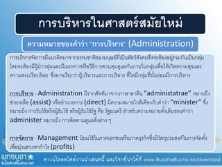 การบริหารในศาสตร์สมัยใหม่
ความหมายของคาว่า “การบริหาร” (Administration)
การบริหารจัดการมีแนวคิดมาจากธรรมชาติของมนุษย์ที่เป็นสัตว์สังคมซึ่งจะต้องอยู่รวมกันเป็นกลุ่ม
โดยจะต้องมีผู้นากลุ่มและมีแนวทางหรือวิธีการควบคุมดูแลกันภายในกลุ่มเพื่อให้เกิดความสุขและ
ความสงบเรียบร้อย ซึ่งอาจเรียกว่าผู้บริหารและการบริหาร ที่ใดมีกลุ่มที่นั่นย่อมมีการบริหาร
การบริหาร - Administration มีรากศัพท์มาจากภาษาลาติน “administatrae” หมายถึง
ช่วยเหลือ (assist) หรืออานวยการ (direct) มีความหมายใกล้เคียงกับคาว่า “minister” ซึ่ง
หมายถึง การรับใช้หรือผู้รับใช้ หรือผู้รับใช้รัฐ คือ รัฐมนตรี สาหรับความหมายดั้งเดิมของคาว่า
administer หมายถึง การติดตามดูแลสิ่งต่าง ๆ
การจัดการ - Management นิยมใช้ในภาคเอกชนหรือภาคธุรกิจซึ่งมีวัตถุประสงค์ในการจัดตั้ง
เพื่อมุ่งแสวงหากาไร (profits)
 