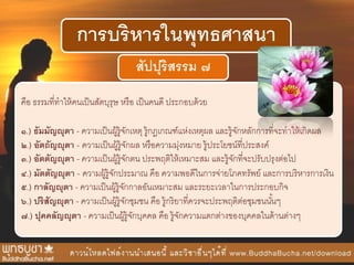 การบริหารในพุทธศาสนา
สัปปุริสรรม ๗
คือ ธรรมที่ทาให้คนเป็นสัตบุรุษ หรือ เป็นคนดี ประกอบด้วย
๑.) ธัมมัญญุตา - ความเป็นผู้รู้จักเหตุ รู้กฎเกณฑ์แห่งเหตุผล และรู้จักหลักการที่จะทาให้เกิดผล
๒.) อัตถัญญุตา - ความเป็นผู้รู้จักผล หรือความมุ่งหมาย รู้ประโยชน์ที่ประสงค์
๓.) อัตตัญญุตา - ความเป็นผู้รู้จักตน ประพฤติให้เหมาะสม และรู้จักที่จะปรับปรุงต่อไป
๔.) มัตตัญญุตา - ความผู้รู้จักประมาณ คือ ความพอดีในการจ่ายโภคทรัพย์ และการบริหารการเงิน
๕.) กาลัญญุตา - ความเป็นผู้รู้จักกาลอันเหมาะสม และระยะเวลาในการประกอบกิจ
๖.) ปริสัญญุตา - ความเป็นผู้รู้จักชุมชน คือ รู้กริยาที่ควรจะประพฤติต่อชุมชนนั้นๆ
๗.) ปุคคลัญญุตา - ความเป็นผู้รู้จักบุคคล คือ รู้จักความแตกต่างของบุคคลในด้านต่างๆ
 