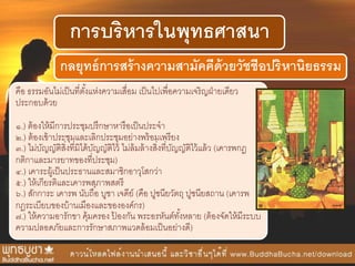 การบริหารในพุทธศาสนา
กลยุทธ์การสร้างความสามัคคีด้วยวัชชีอปริหานิยธรรม
คือ ธรรมอันไม่เป็นที่ตั้งแห่งความเสื่อม เป็นไปเพื่อความเจริญฝ่ายเดียว
ประกอบด้วย
๑.) ต้องให้มีการประชุมปรึกษาหารือเป็นประจา
๒.) ต้องเข้าประชุมและเลิกประชุมอย่างพร้อมเพรียง
๓.) ไม่บัญญัติสิ่งที่มิได้บัญญัติไว้ ไม่ล้มล้างสิ่งที่บัญญัติไว้แล้ว (เคารพกฎ
กติกาและมารยาทของที่ประชุม)
๔.) เคาระผู้เป็นประธานและสมาชิกอาวุโสกว่า
๕.) ให้เกียรติและเคารพสุภาพสตรี
๖.) สักการะ เคารพ นับถือ บูชา เจดีย์ (คือ ปูชนียวัตถุ ปูชนียสถาน (เคารพ
กฎระเบียบของบ้านเมืองและขององค์กร)
๗.) ให้ความอารักขา คุ้มครอง ป้ องกัน พระอรหันต์ทั้งหลาย (ต้องจัดให้มีระบบ
ความปลอดภัยและการรักษาสภาพแวดล้อมเป็นอย่างดี)
 