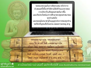 ขอขอบพระคุณในการติดตามชม หวังว่าการ
นาเสนอครั้งนี้จะทาให้ท่านได้เข้าใจแนวทางของ
การบริหารในเชิงพุทธศาสตร์มากขึ้น
และเกิดประโยชน์แก่การศึกษาพระพุทธศาสนาของ
ทุกท่านต่อไป
และขออนุโมทนาสาธุในบุญทุกประการของทุกท่าน
ขอให้เจริญร่มเย็นในธรรม ตลอดกาลเทอญ สาธุ
รตนตฺตยานุภาเวน รตนตฺตยเตชสา
ยญฺจ โข สกฺกตํ โหติ เอตสฺสานุภาวโต
อโรคา โหถ นิทฺทุกฺขา นิสฺโสกา อกุโตภยา
สมคฺคา จ พลูเปตา ทกฺขา กิจฺจปยุญฺชเน
อิทฺธึ ปปฺโปถ เวปุลฺลํ วิรุฬฺหึ จุตฺตรึ สทา ฯ
โสตฺถิ ภนฺเต อนุโมทามิ สาธุ สาธุ สาธุ ฯ
 