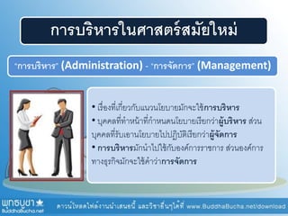การบริหารในศาสตร์สมัยใหม่
“การบริหาร” (Administration) - “การจัดการ” (Management)
• เรื่องที่เกี่ยวกับแนวนโยบายมักจะใช้การบริหาร
• บุคคลที่ทาหน้าที่กาหนดนโยบายเรียกว่าผู้บริหาร ส่วน
บุคคลที่รับเอานโยบายไปปฏิบัติเรียกว่าผู้จัดการ
• การบริหารมักนาไปใช้กับองค์การราชการ ส่วนองค์การ
ทางธุรกิจมักจะใช้คาว่าการจัดการ
 