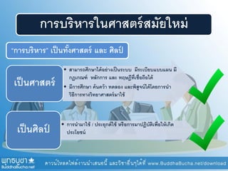 การบริหารในศาสตร์สมัยใหม่
“การบริหาร” เป็นทั้งศาสตร์ และ ศิลป์
• สามารถศึกษาได้อย่างเป็นระบบ มีระเบียบแบบแผน มี
กฏเกณฑ์ หลักการ และ ทฤษฎีที่เชื่อถือได้
• มีการศึกษา ค้นคว้า ทดลอง และพิสูจน์ได้โดยการนา
วิธีการทางวิทยาศาสตร์มาใช้
เป็นศาสตร์
• การนามาใช้ / ประยุกต์ใช้ หรือการมาปฏิบัติเพื่อให้เกิด
ประโยชน์เป็นศิลป์
 
