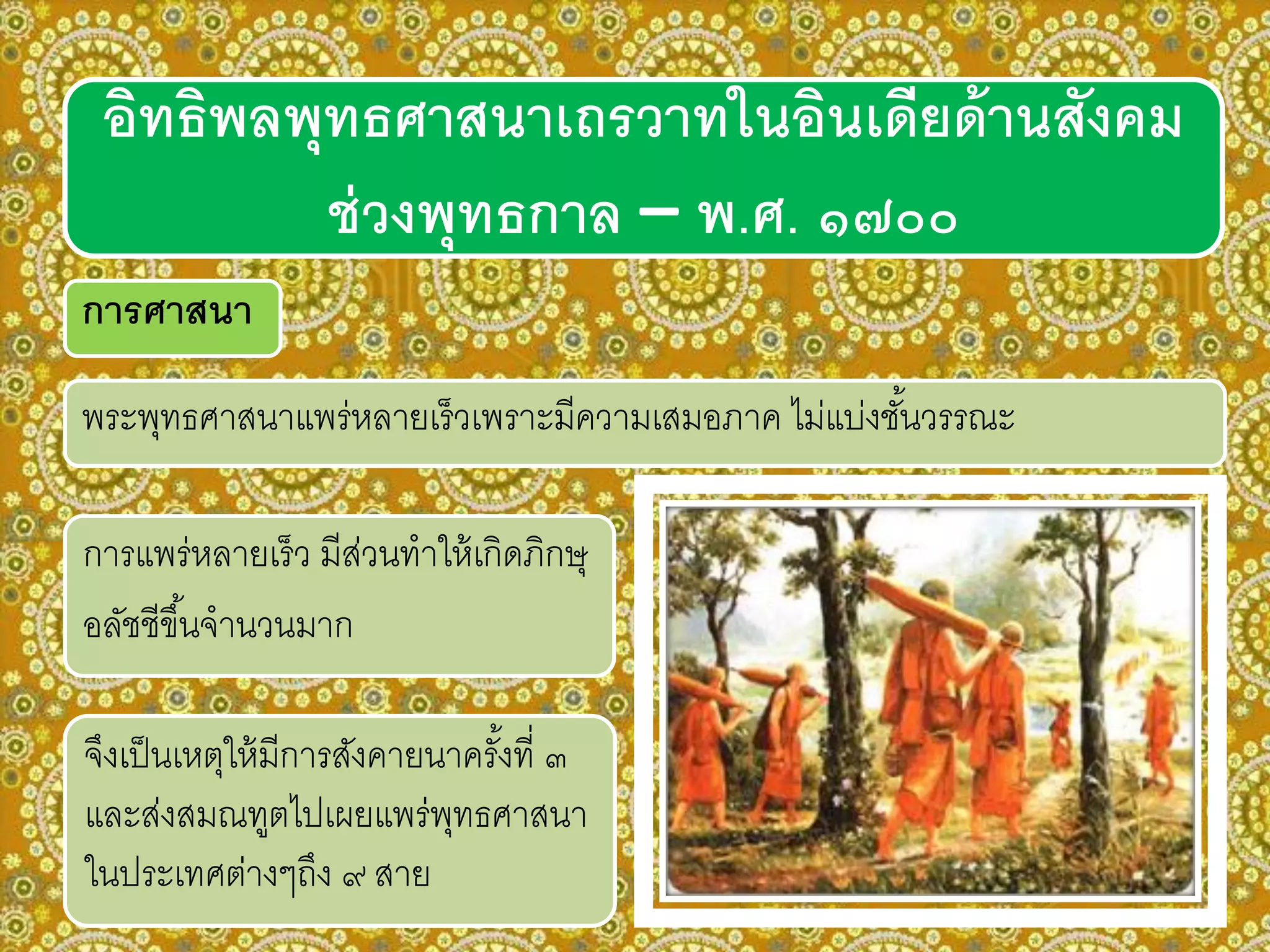 การศาสนา
พระพุทธศาสนาแพร่หลายเร็วเพราะมีความเสมอภาค ไม่แบ่งชั้นวรรณะ
อิทธิพลพุทธศาสนาเถรวาทในอินเดียด้านสังคม
ช่วงพุทธกาล – พ.ศ. ๑๗๐๐
การแพร่หลายเร็ว มีส่วนทาให้เกิดภิกษุ
อลัชชีขึ้นจานวนมาก
จึงเป็นเหตุให้มีการสังคายนาครั้งที่ ๓
และส่งสมณทูตไปเผยแพร่พุทธศาสนา
ในประเทศต่างๆถึง ๙ สาย
 