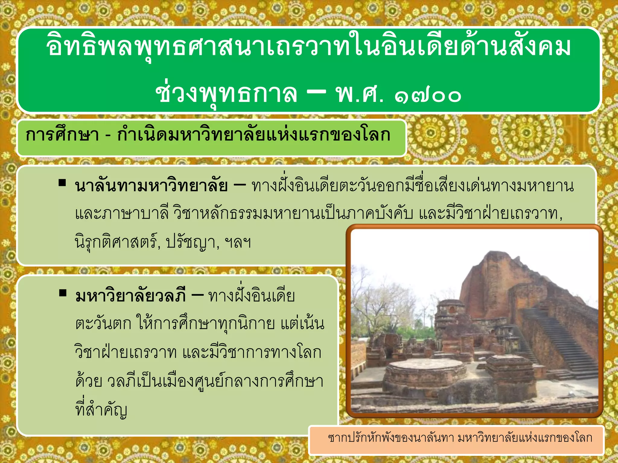 การศึกษา - กาเนิดมหาวิทยาลัยแห่งแรกของโลก
 นาลันทามหาวิทยาลัย – ทางฝั่งอินเดียตะวันออกมีชื่อเสียงเด่นทางมหายาน
และภาษาบาลี วิชาหลักธรรมมหายานเป็นภาคบังคับ และมีวิชาฝ่ายเถรวาท,
นิรุกติศาสตร์, ปรัชญา, ฯลฯ
อิทธิพลพุทธศาสนาเถรวาทในอินเดียด้านสังคม
ช่วงพุทธกาล – พ.ศ. ๑๗๐๐
 มหาวิยาลัยวลภี – ทางฝั่งอินเดีย
ตะวันตก ให้การศึกษาทุกนิกาย แต่เน้น
วิชาฝ่ายเถรวาท และมีวิชาการทางโลก
ด้วย วลภีเป็นเมืองศูนย์กลางการศึกษา
ที่สาคัญ
ซากปรักหักพังของนาลันทา มหาวิทยาลัยแห่งแรกของโลก
 