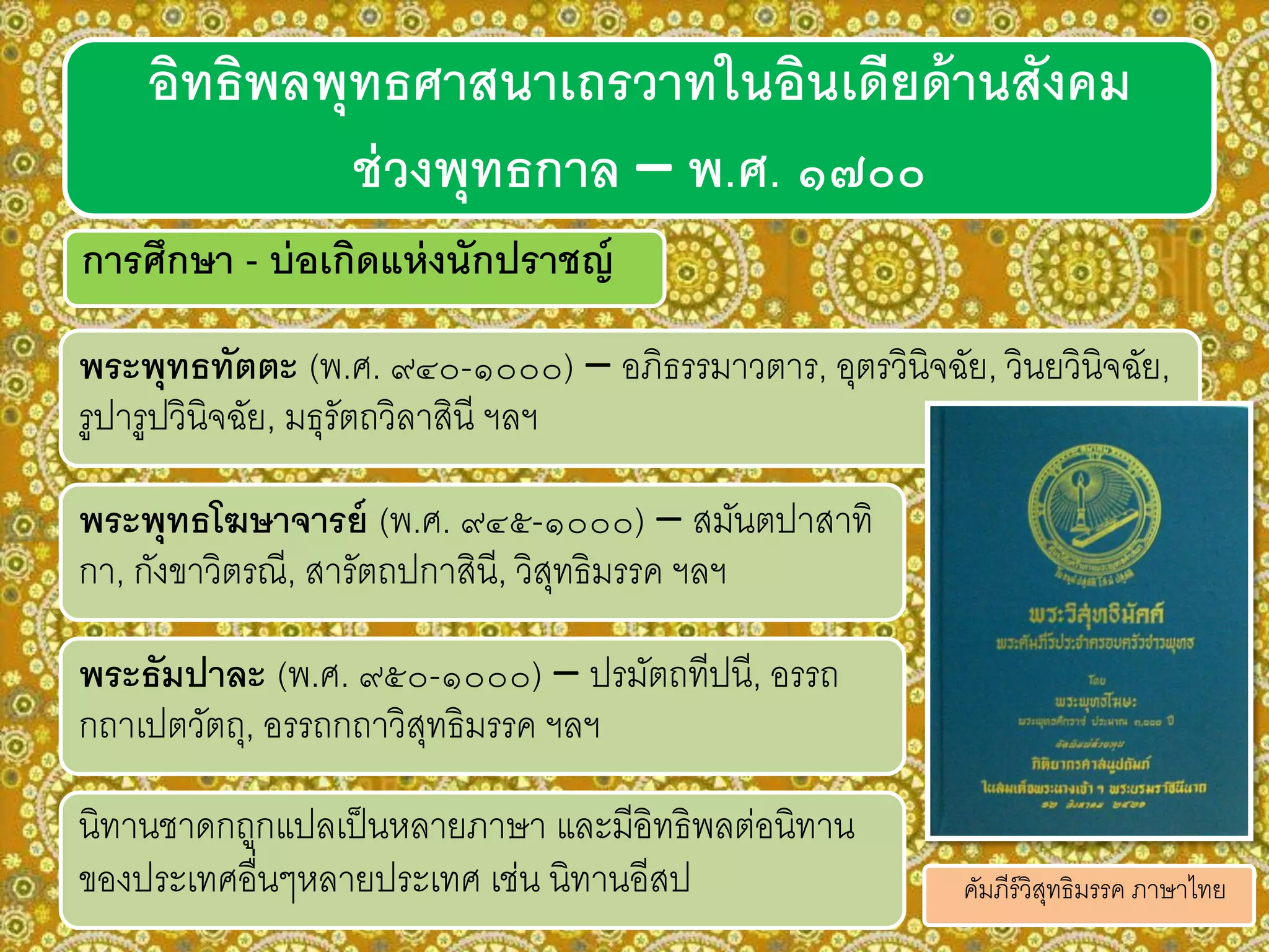 การศึกษา - บ่อเกิดแห่งนักปราชญ์
พระพุทธทัตตะ (พ.ศ. ๙๔๐-๑๐๐๐) – อภิธรรมาวตาร, อุตรวินิจฉัย, วินยวินิจฉัย,
รูปารูปวินิจฉัย, มธุรัตถวิลาสินี ฯลฯ
อิทธิพลพุทธศาสนาเถรวาทในอินเดียด้านสังคม
ช่วงพุทธกาล – พ.ศ. ๑๗๐๐
พระพุทธโฆษาจารย์ (พ.ศ. ๙๔๕-๑๐๐๐) – สมันตปาสาทิ
กา, กังขาวิตรณี, สารัตถปกาสินี, วิสุทธิมรรค ฯลฯ
พระธัมปาละ (พ.ศ. ๙๕๐-๑๐๐๐) – ปรมัตถทีปนี, อรรถ
กถาเปตวัตถุ, อรรถกถาวิสุทธิมรรค ฯลฯ
นิทานชาดกถูกแปลเป็นหลายภาษา และมีอิทธิพลต่อนิทาน
ของประเทศอื่นๆหลายประเทศ เช่น นิทานอีสป คัมภีร์วิสุทธิมรรค ภาษาไทย
 