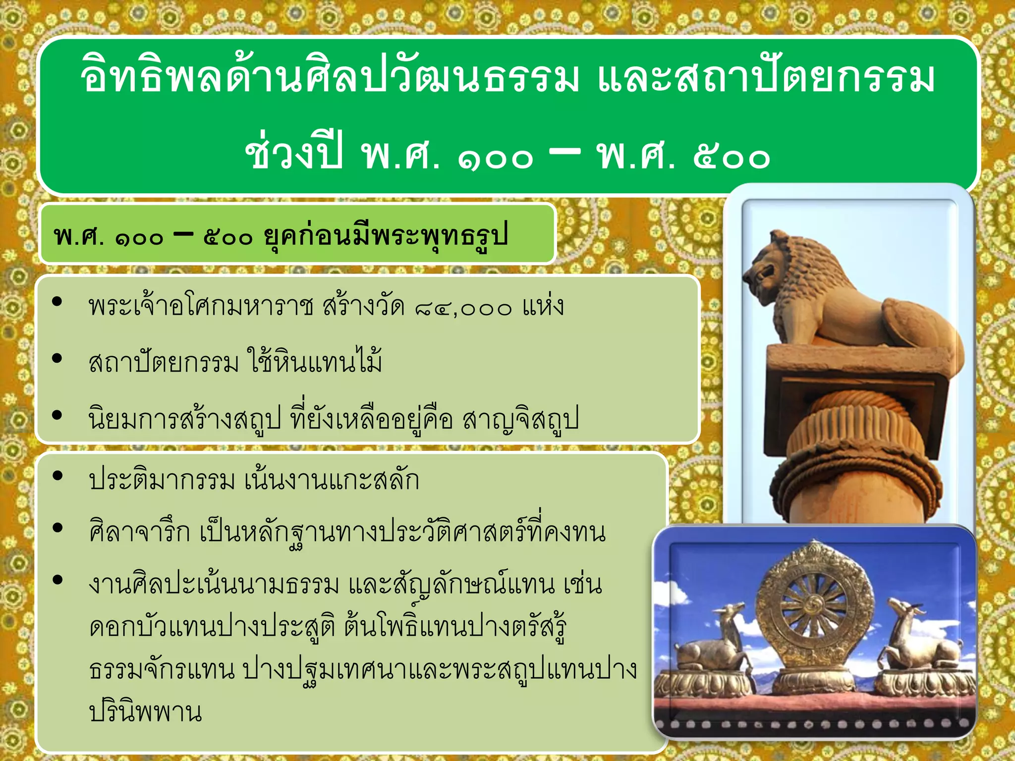 อิทธิพลด้านศิลปวัฒนธรรม และสถาปัตยกรรม
ช่วงปี พ.ศ. ๑๐๐ – พ.ศ. ๕๐๐
พ.ศ. ๑๐๐ – ๕๐๐ ยุคก่อนมีพระพุทธรูป
• พระเจ้าอโศกมหาราช สร้างวัด ๘๔,๐๐๐ แห่ง
• สถาปัตยกรรม ใช้หินแทนไม้
• นิยมการสร้างสถูป ที่ยังเหลืออยู่คือ สาญจิสถูป
• ประติมากรรม เน้นงานแกะสลัก
• ศิลาจารึก เป็นหลักฐานทางประวัติศาสตร์ที่คงทน
• งานศิลปะเน้นนามธรรม และสัญลักษณ์แทน เช่น
ดอกบัวแทนปางประสูติ ต้นโพธิ์แทนปางตรัสรู้
ธรรมจักรแทน ปางปฐมเทศนาและพระสถูปแทนปาง
ปรินิพพาน
 