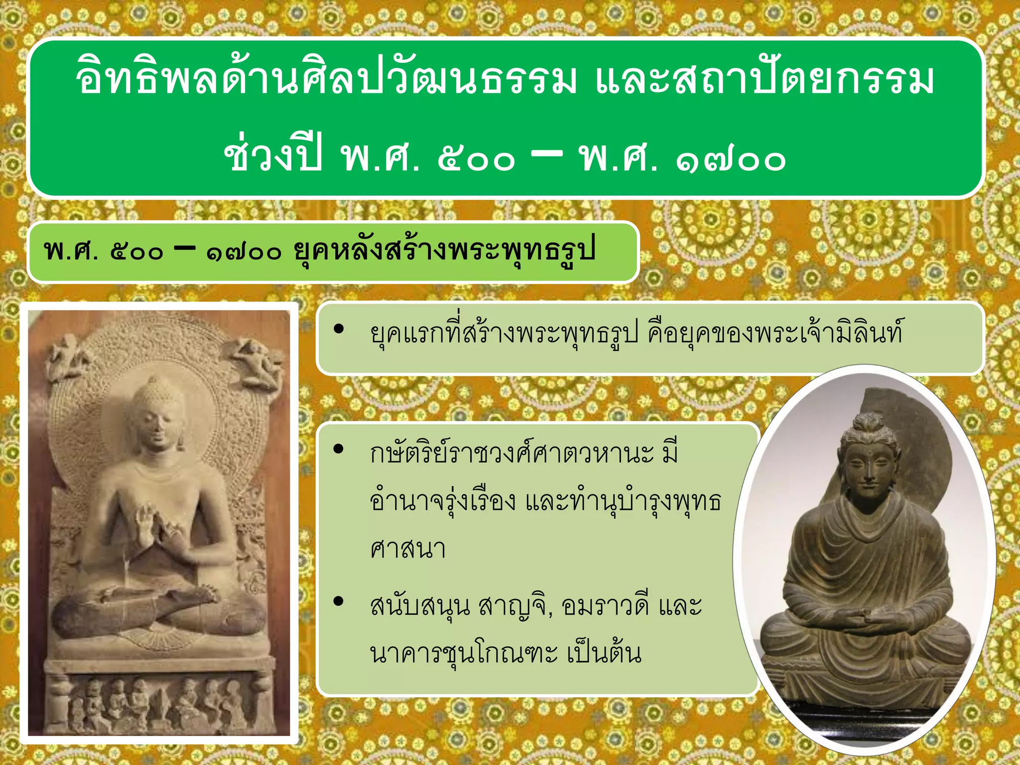 พ.ศ. ๕๐๐ – ๑๗๐๐ ยุคหลังสร้างพระพุทธรูป
• ยุคแรกที่สร้างพระพุทธรูป คือยุคของพระเจ้ามิลินท์
อิทธิพลด้านศิลปวัฒนธรรม และสถาปัตยกรรม
ช่วงปี พ.ศ. ๕๐๐ – พ.ศ. ๑๗๐๐
• กษัตริย์ราชวงศ์ศาตวหานะ มี
อานาจรุ่งเรือง และทานุบารุงพุทธ
ศาสนา
• สนับสนุน สาญจิ, อมราวดี และ
นาคารชุนโกณฑะ เป็นต้น
 
