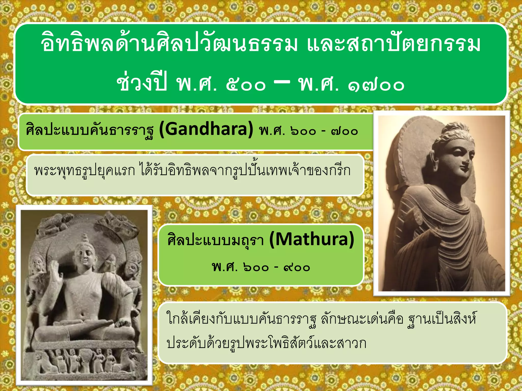 ศิลปะแบบคันธารราฐ (Gandhara) พ.ศ. ๖๐๐ - ๗๐๐
พระพุทธรูปยุคแรก ได้รับอิทธิพลจากรูปปั้นเทพเจ้าของกรีก
ศิลปะแบบมถุรา (Mathura)
พ.ศ. ๖๐๐ - ๙๐๐
ใกล้เคียงกับแบบคันธารราฐ ลักษณะเด่นคือ ฐานเป็นสิงห์
ประดับด้วยรูปพระโพธิสัตว์และสาวก
อิทธิพลด้านศิลปวัฒนธรรม และสถาปัตยกรรม
ช่วงปี พ.ศ. ๕๐๐ – พ.ศ. ๑๗๐๐
 