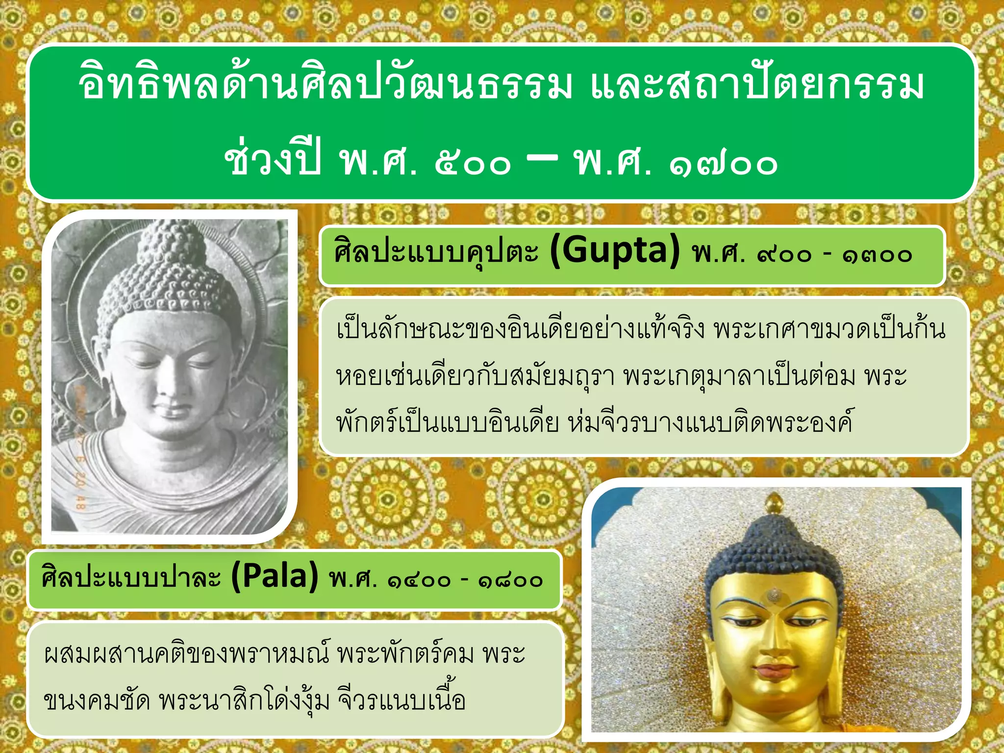 ศิลปะแบบปาละ (Pala) พ.ศ. ๑๔๐๐ - ๑๘๐๐
ผสมผสานคติของพราหมณ์ พระพักตร์คม พระ
ขนงคมชัด พระนาสิกโด่งงุ้ม จีวรแนบเนื้อ
ศิลปะแบบคุปตะ (Gupta) พ.ศ. ๙๐๐ - ๑๓๐๐
อิทธิพลด้านศิลปวัฒนธรรม และสถาปัตยกรรม
ช่วงปี พ.ศ. ๕๐๐ – พ.ศ. ๑๗๐๐
เป็นลักษณะของอินเดียอย่างแท้จริง พระเกศาขมวดเป็นก้น
หอยเช่นเดียวกับสมัยมถุรา พระเกตุมาลาเป็นต่อม พระ
พักตร์เป็นแบบอินเดีย ห่มจีวรบางแนบติดพระองค์
 