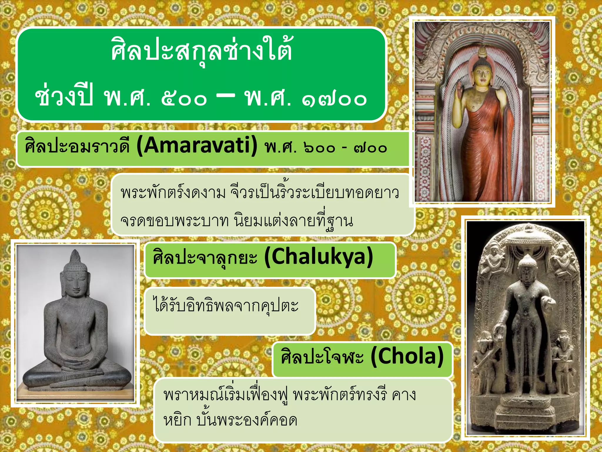 ศิลปะอมราวดี (Amaravati) พ.ศ. ๖๐๐ - ๗๐๐
พระพักตร์งดงาม จีวรเป็นริ้วระเบียบทอดยาว
จรดขอบพระบาท นิยมแต่งลายที่ฐาน
ศิลปะจาลุกยะ (Chalukya)
ได้รับอิทธิพลจากคุปตะ
ศิลปะโจฬะ (Chola)
พราหมณ์เริ่มเฟื่องฟู พระพักตร์ทรงรี คาง
หยิก บั้นพระองค์คอด
ศิลปะสกุลช่างใต้
ช่วงปี พ.ศ. ๕๐๐ – พ.ศ. ๑๗๐๐
 