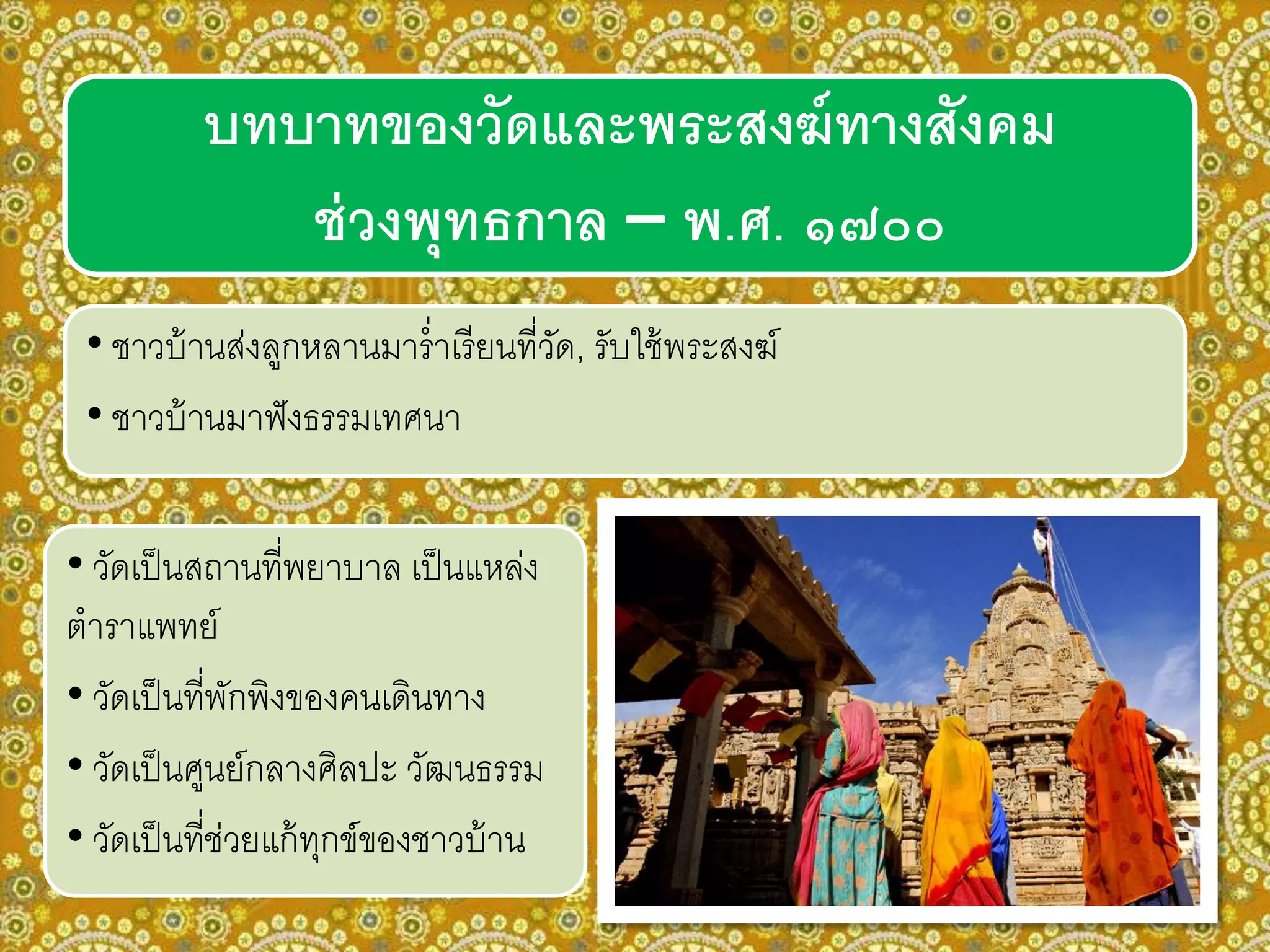 บทบาทของวัดและพระสงฆ์ทางสังคม
ช่วงพุทธกาล – พ.ศ. ๑๗๐๐
• ชาวบ้านส่งลูกหลานมาร่าเรียนที่วัด, รับใช้พระสงฆ์
• ชาวบ้านมาฟังธรรมเทศนา
• วัดเป็นสถานที่พยาบาล เป็นแหล่ง
ตาราแพทย์
• วัดเป็นที่พักพิงของคนเดินทาง
• วัดเป็นศูนย์กลางศิลปะ วัฒนธรรม
• วัดเป็นที่ช่วยแก้ทุกข์ของชาวบ้าน
 