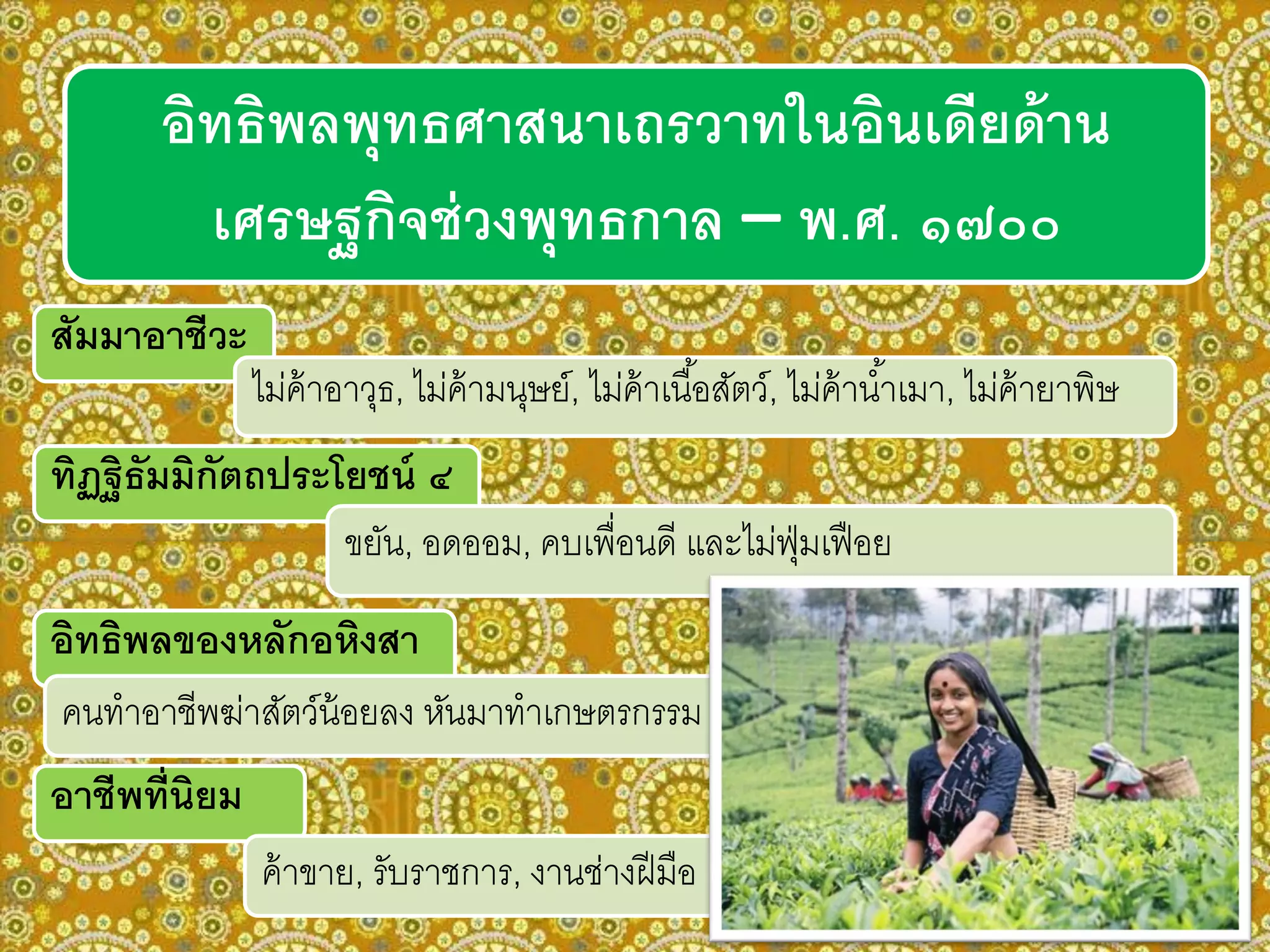 อิทธิพลพุทธศาสนาเถรวาทในอินเดียด้าน
เศรษฐกิจช่วงพุทธกาล – พ.ศ. ๑๗๐๐
สัมมาอาชีวะ
ไม่ค้าอาวุธ, ไม่ค้ามนุษย์, ไม่ค้าเนื้อสัตว์, ไม่ค้าน้าเมา, ไม่ค้ายาพิษ
ทิฏฐิธัมมิกัตถประโยชน์ ๔
ขยัน, อดออม, คบเพื่อนดี และไม่ฟุ่มเฟือย
อาชีพที่นิยม
ค้าขาย, รับราชการ, งานช่างฝีมือ
อิทธิพลของหลักอหิงสา
คนทาอาชีพฆ่าสัตว์น้อยลง หันมาทาเกษตรกรรม
 