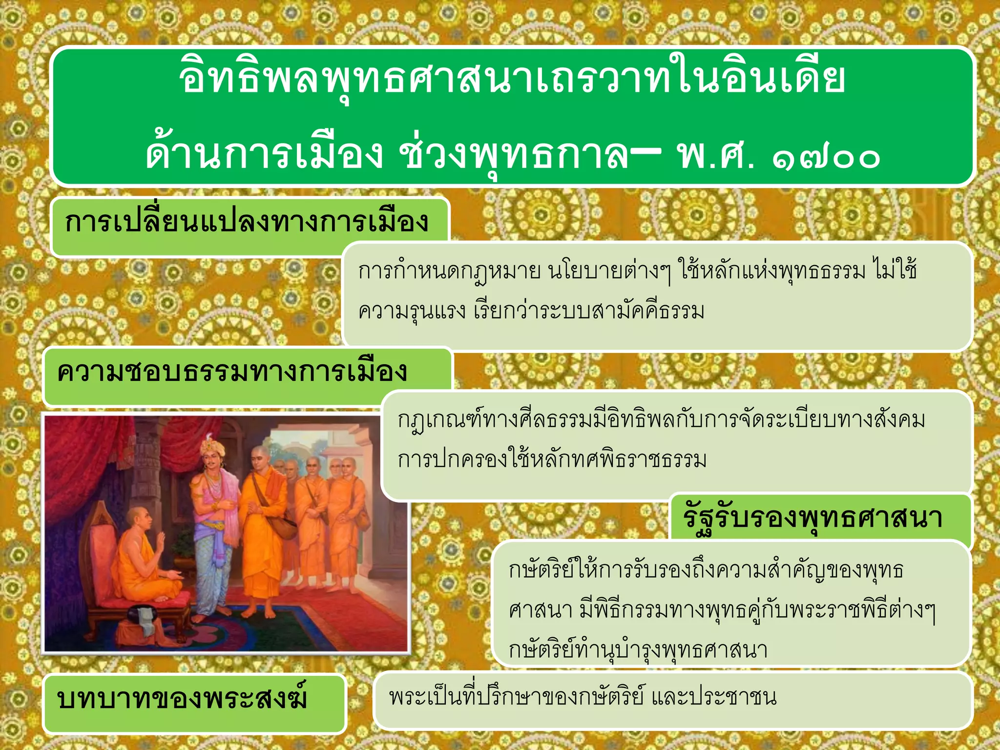 การเปลี่ยนแปลงทางการเมือง
การกาหนดกฎหมาย นโยบายต่างๆ ใช้หลักแห่งพุทธธรรม ไม่ใช้
ความรุนแรง เรียกว่าระบบสามัคคีธรรม
ความชอบธรรมทางการเมือง
กฎเกณฑ์ทางศีลธรรมมีอิทธิพลกับการจัดระเบียบทางสังคม
การปกครองใช้หลักทศพิธราชธรรม
พระเป็นที่ปรึกษาของกษัตริย์ และประชาชน
รัฐรับรองพุทธศาสนา
กษัตริย์ให้การรับรองถึงความสาคัญของพุทธ
ศาสนา มีพิธีกรรมทางพุทธคู่กับพระราชพิธีต่างๆ
กษัตริย์ทานุบารุงพุทธศาสนา
อิทธิพลพุทธศาสนาเถรวาทในอินเดีย
ด้านการเมือง ช่วงพุทธกาล– พ.ศ. ๑๗๐๐
บทบาทของพระสงฆ์
 