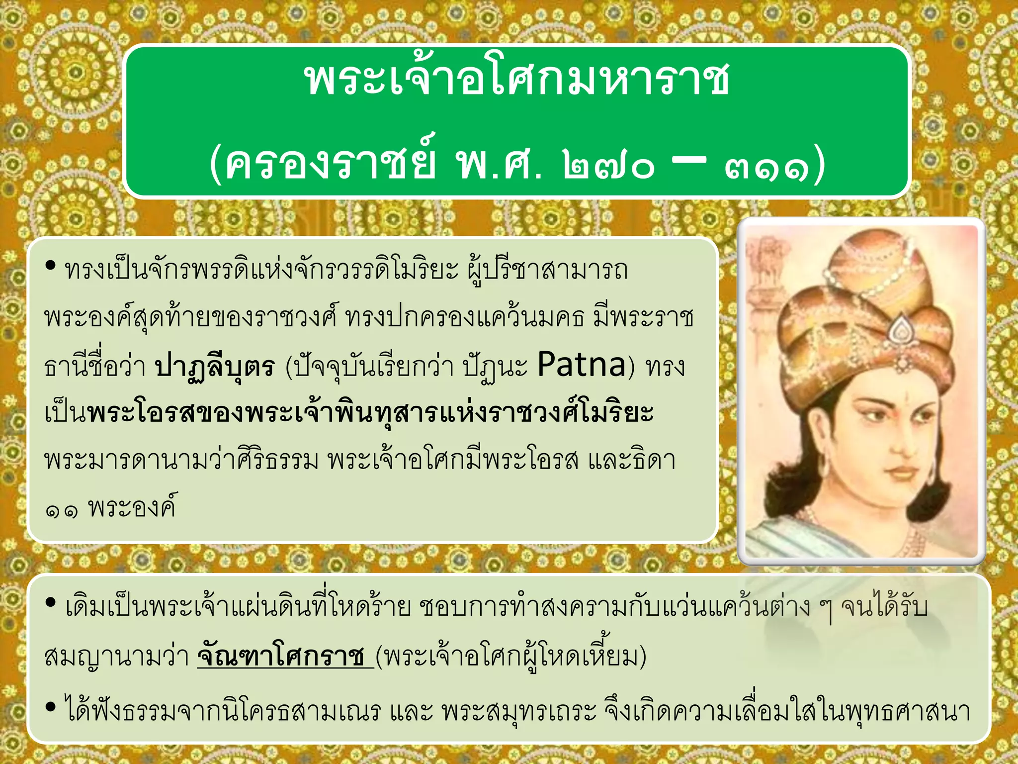 • ทรงเป็นจักรพรรดิแห่งจักรวรรดิโมริยะ ผู้ปรีชาสามารถ
พระองค์สุดท้ายของราชวงศ์ ทรงปกครองแคว้นมคธ มีพระราช
ธานีชื่อว่า ปาฏลีบุตร (ปัจจุบันเรียกว่า ปัฏนะ Patna) ทรง
เป็นพระโอรสของพระเจ้าพินทุสารแห่งราชวงศ์โมริยะ
พระมารดานามว่าศิริธรรม พระเจ้าอโศกมีพระโอรส และธิดา
๑๑ พระองค์
พระเจ้าอโศกมหาราช
(ครองราชย์ พ.ศ. ๒๗๐ – ๓๑๑)
• เดิมเป็นพระเจ้าแผ่นดินที่โหดร้าย ชอบการทาสงครามกับแว่นแคว้นต่าง ๆ จนได้รับ
สมญานามว่า จัณฑาโศกราช (พระเจ้าอโศกผู้โหดเหี้ยม)
• ได้ฟังธรรมจากนิโครธสามเณร และ พระสมุทรเถระ จึงเกิดความเลื่อมใสในพุทธศาสนา
 