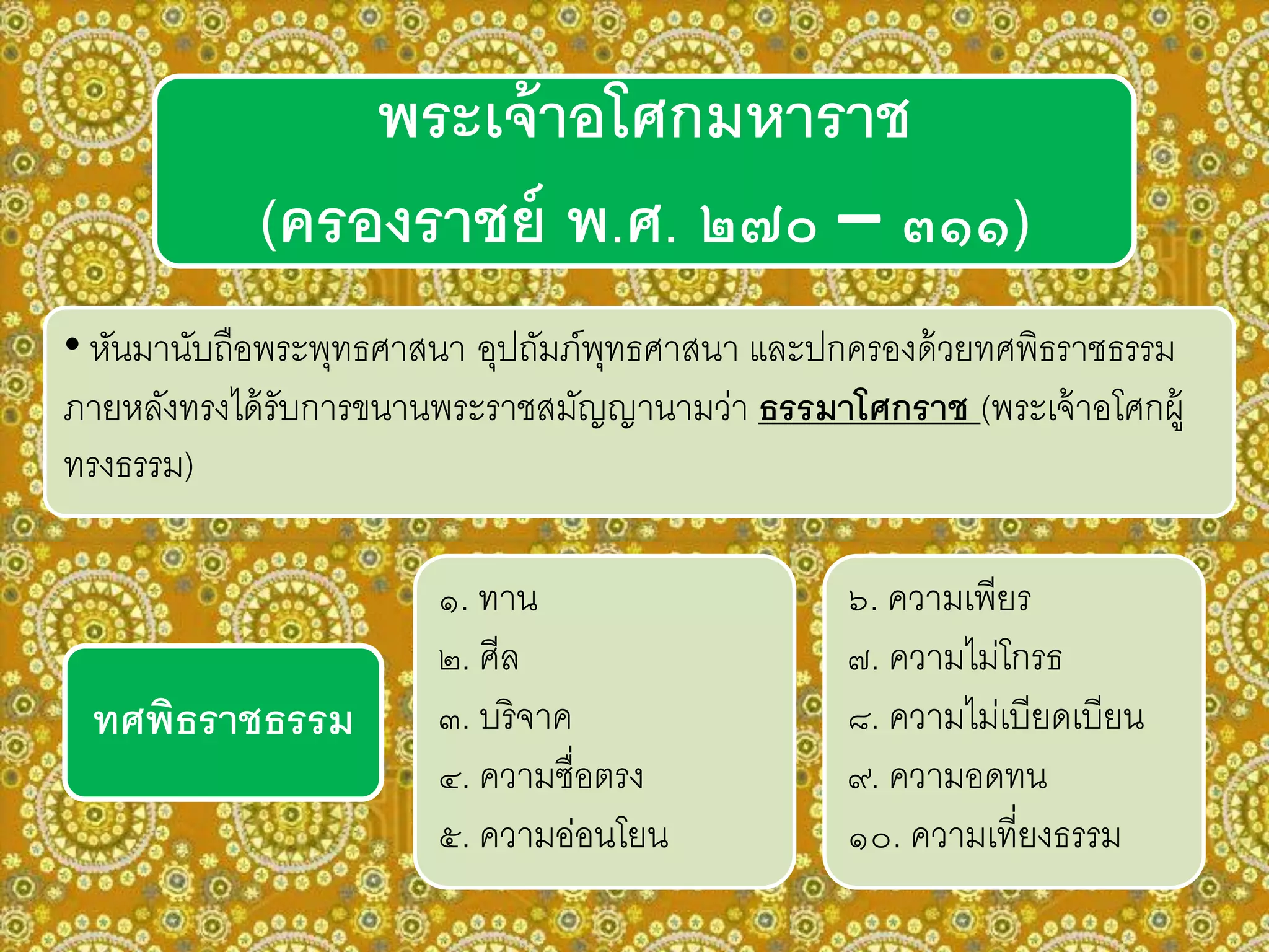 พระเจ้าอโศกมหาราช
(ครองราชย์ พ.ศ. ๒๗๐ – ๓๑๑)
• หันมานับถือพระพุทธศาสนา อุปถัมภ์พุทธศาสนา และปกครองด้วยทศพิธราชธรรม
ภายหลังทรงได้รับการขนานพระราชสมัญญานามว่า ธรรมาโศกราช (พระเจ้าอโศกผู้
ทรงธรรม)
๑. ทาน
๒. ศีล
๓. บริจาค
๔. ความซื่อตรง
๕. ความอ่อนโยน
๖. ความเพียร
๗. ความไม่โกรธ
๘. ความไม่เบียดเบียน
๙. ความอดทน
๑๐. ความเที่ยงธรรม
ทศพิธราชธรรม
 