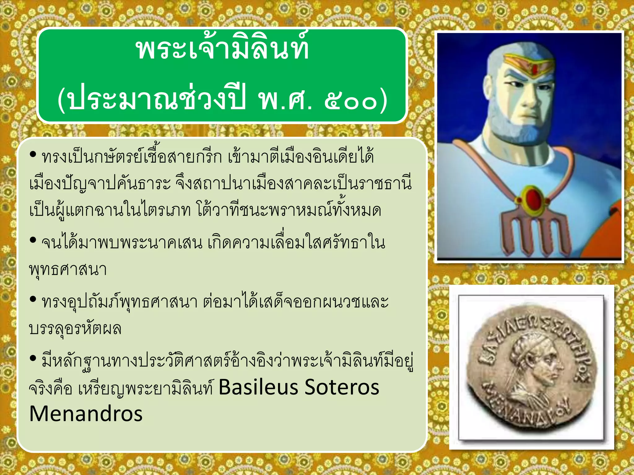 • ทรงเป็นกษัตรย์เชื้อสายกรีก เข้ามาตีเมืองอินเดียได้
เมืองปัญจาปคันธาระ จึงสถาปนาเมืองสาคละเป็นราชธานี
เป็นผู้แตกฉานในไตรเภท โต้วาทีชนะพราหมณ์ทั้งหมด
• จนได้มาพบพระนาคเสน เกิดความเลื่อมใสศรัทธาใน
พุทธศาสนา
• ทรงอุปถัมภ์พุทธศาสนา ต่อมาได้เสด็จออกผนวชและ
บรรลุอรหัตผล
• มีหลักฐานทางประวัติศาสตร์อ้างอิงว่าพระเจ้ามิลินท์มีอยู่
จริงคือ เหรียญพระยามิลินท์ Basileus Soteros
Menandros
พระเจ้ามิลินท์
(ประมาณช่วงปี พ.ศ. ๕๐๐)
 