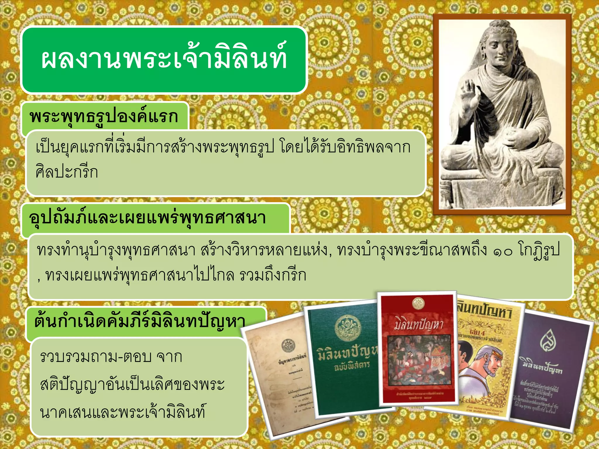 อุปถัมภ์และเผยแพร่พุทธศาสนา
ทรงทานุบารุงพุทธศาสนา สร้างวิหารหลายแห่ง, ทรงบารุงพระขีณาสพถึง ๑๐ โกฎิรูป
, ทรงเผยแพร่พุทธศาสนาไปไกล รวมถึงกรีก
ผลงานพระเจ้ามิลินท์
พระพุทธรูปองค์แรก
ต้นกาเนิดคัมภีร์มิลินทปัญหา
เป็นยุคแรกที่เริ่มมีการสร้างพระพุทธรูป โดยได้รับอิทธิพลจาก
ศิลปะกรีก
รวบรวมถาม-ตอบ จาก
สติปัญญาอันเป็นเลิศของพระ
นาคเสนและพระเจ้ามิลินท์
 
