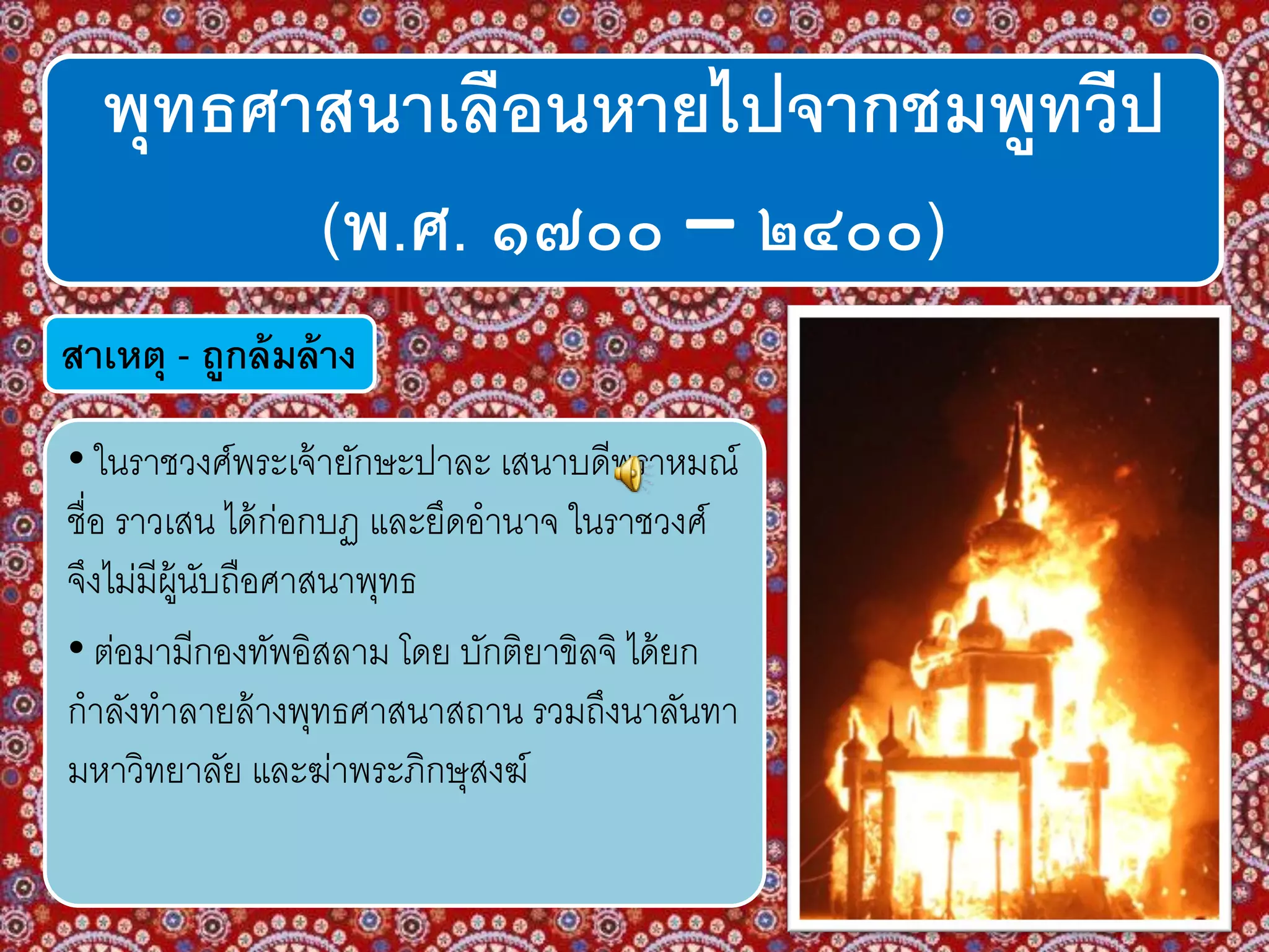 พุทธศาสนาเลือนหายไปจากชมพูทวีป
(พ.ศ. ๑๗๐๐ – ๒๔๐๐)
สาเหตุ - ถูกล้มล้าง
• ในราชวงศ์พระเจ้ายักษะปาละ เสนาบดีพราหมณ์
ชื่อ ราวเสน ได้ก่อกบฏ และยึดอานาจ ในราชวงศ์
จึงไม่มีผู้นับถือศาสนาพุทธ
• ต่อมามีกองทัพอิสลาม โดย บักติยาขิลจิ ได้ยก
กาลังทาลายล้างพุทธศาสนาสถาน รวมถึงนาลันทา
มหาวิทยาลัย และฆ่าพระภิกษุสงฆ์
 