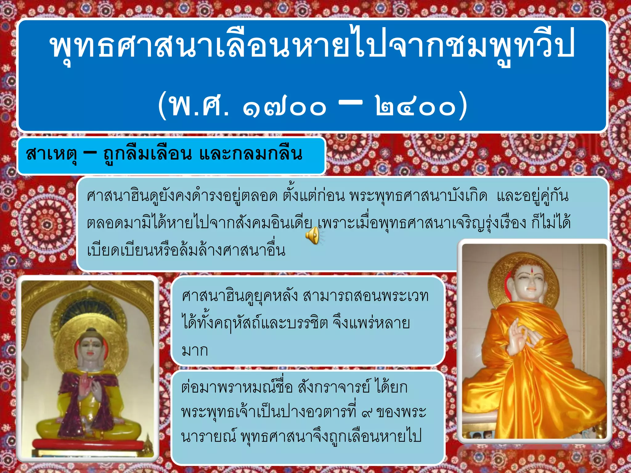 พุทธศาสนาเลือนหายไปจากชมพูทวีป
(พ.ศ. ๑๗๐๐ – ๒๔๐๐)
ศาสนาฮินดูยังคงดารงอยู่ตลอด ตั้งแต่ก่อน พระพุทธศาสนาบังเกิด และอยู่คู่กัน
ตลอดมามิได้หายไปจากสังคมอินเดีย เพราะเมื่อพุทธศาสนาเจริญรุ่งเรือง ก็ไม่ได้
เบียดเบียนหรือล้มล้างศาสนาอื่น
ศาสนาฮินดูยุคหลัง สามารถสอนพระเวท
ได้ทั้งคฤหัสถ์และบรรชิต จึงแพร่หลาย
มาก
ต่อมาพราหมณ์ชื่อ สังกราจารย์ ได้ยก
พระพุทธเจ้าเป็นปางอวตารที่ ๙ ของพระ
นารายณ์ พุทธศาสนาจึงถูกเลือนหายไป
สาเหตุ – ถูกลืมเลือน และกลมกลืน
 