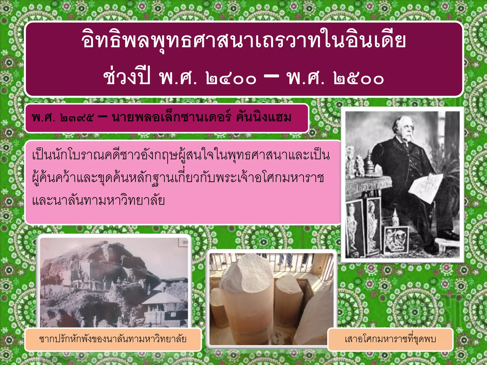 พ.ศ. ๒๓๙๕ – นายพลอเล็กซานเดอร์ คันนิงแฮม
เป็นนักโบราณคดีชาวอังกฤษผู้สนใจในพุทธศาสนาและเป็น
ผู้ค้นคว้าและขุดค้นหลักฐานเกี่ยวกับพระเจ้าอโศกมหาราช
และนาลันทามหาวิทยาลัย
อิทธิพลพุทธศาสนาเถรวาทในอินเดีย
ช่วงปี พ.ศ. ๒๔๐๐ – พ.ศ. ๒๕๐๐
ซากปรักหักพังของนาลันทามหาวิทยาลัย เสาอโศกมหาราชที่ขุดพบ
 