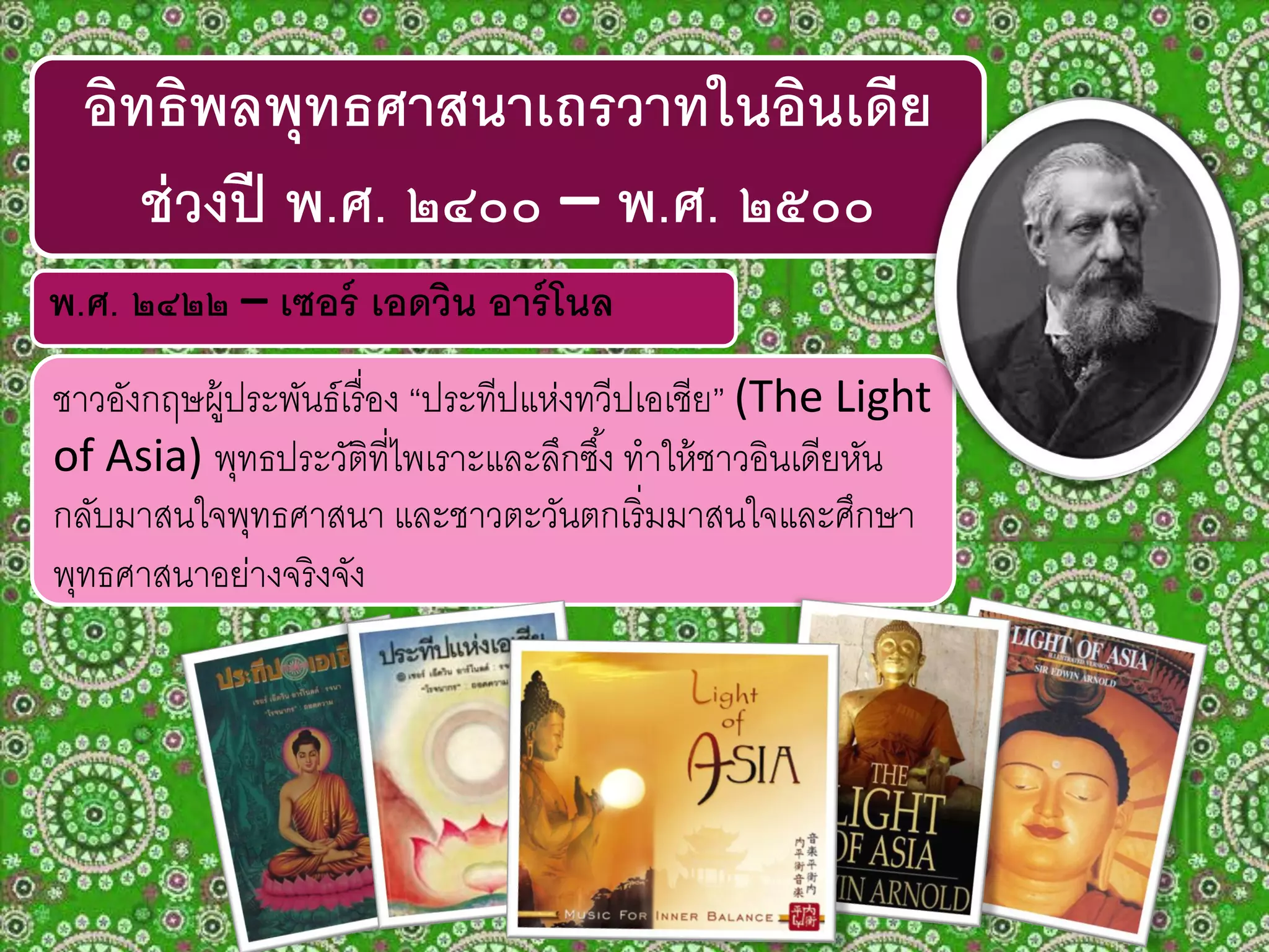 ชาวอังกฤษผู้ประพันธ์เรื่อง “ประทีปแห่งทวีปเอเชีย” (The Light
of Asia) พุทธประวัติที่ไพเราะและลึกซึ้ง ทาให้ชาวอินเดียหัน
กลับมาสนใจพุทธศาสนา และชาวตะวันตกเริ่มมาสนใจและศึกษา
พุทธศาสนาอย่างจริงจัง
อิทธิพลพุทธศาสนาเถรวาทในอินเดีย
ช่วงปี พ.ศ. ๒๔๐๐ – พ.ศ. ๒๕๐๐
พ.ศ. ๒๔๒๒ – เซอร์ เอดวิน อาร์โนล
 