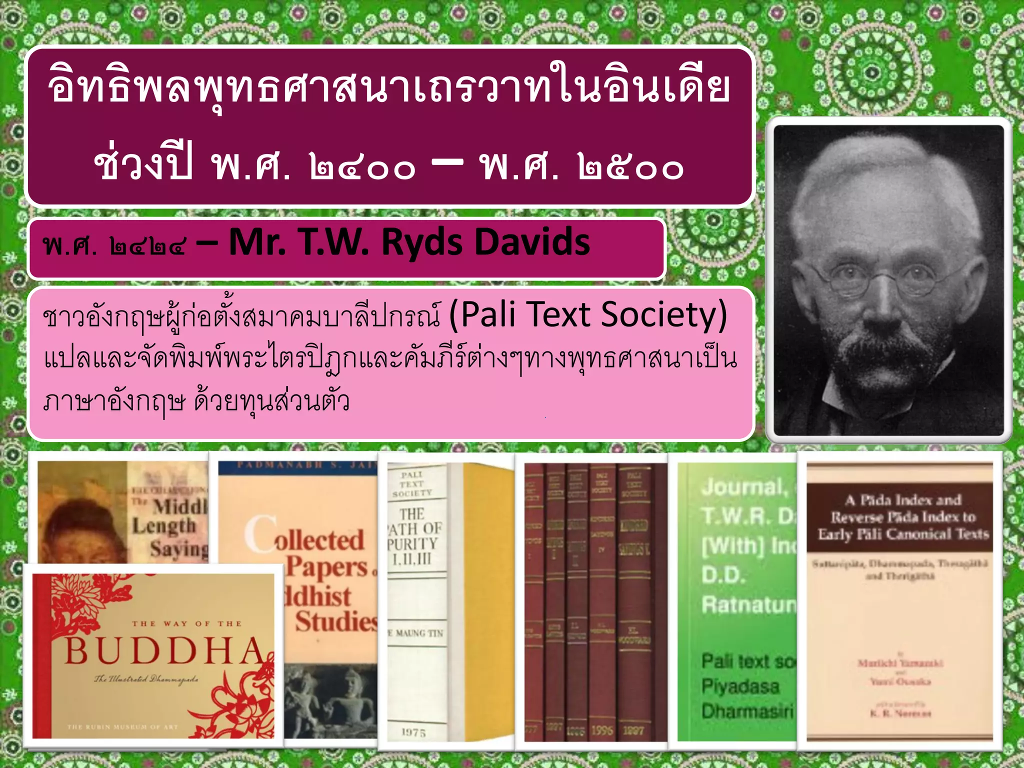 ชาวอังกฤษผู้ก่อตั้งสมาคมบาลีปกรณ์ (Pali Text Society)
แปลและจัดพิมพ์พระไตรปิฎกและคัมภีร์ต่างๆทางพุทธศาสนาเป็น
ภาษาอังกฤษ ด้วยทุนส่วนตัว
พ.ศ. ๒๔๒๔ – Mr. T.W. Ryds Davids
อิทธิพลพุทธศาสนาเถรวาทในอินเดีย
ช่วงปี พ.ศ. ๒๔๐๐ – พ.ศ. ๒๕๐๐
 