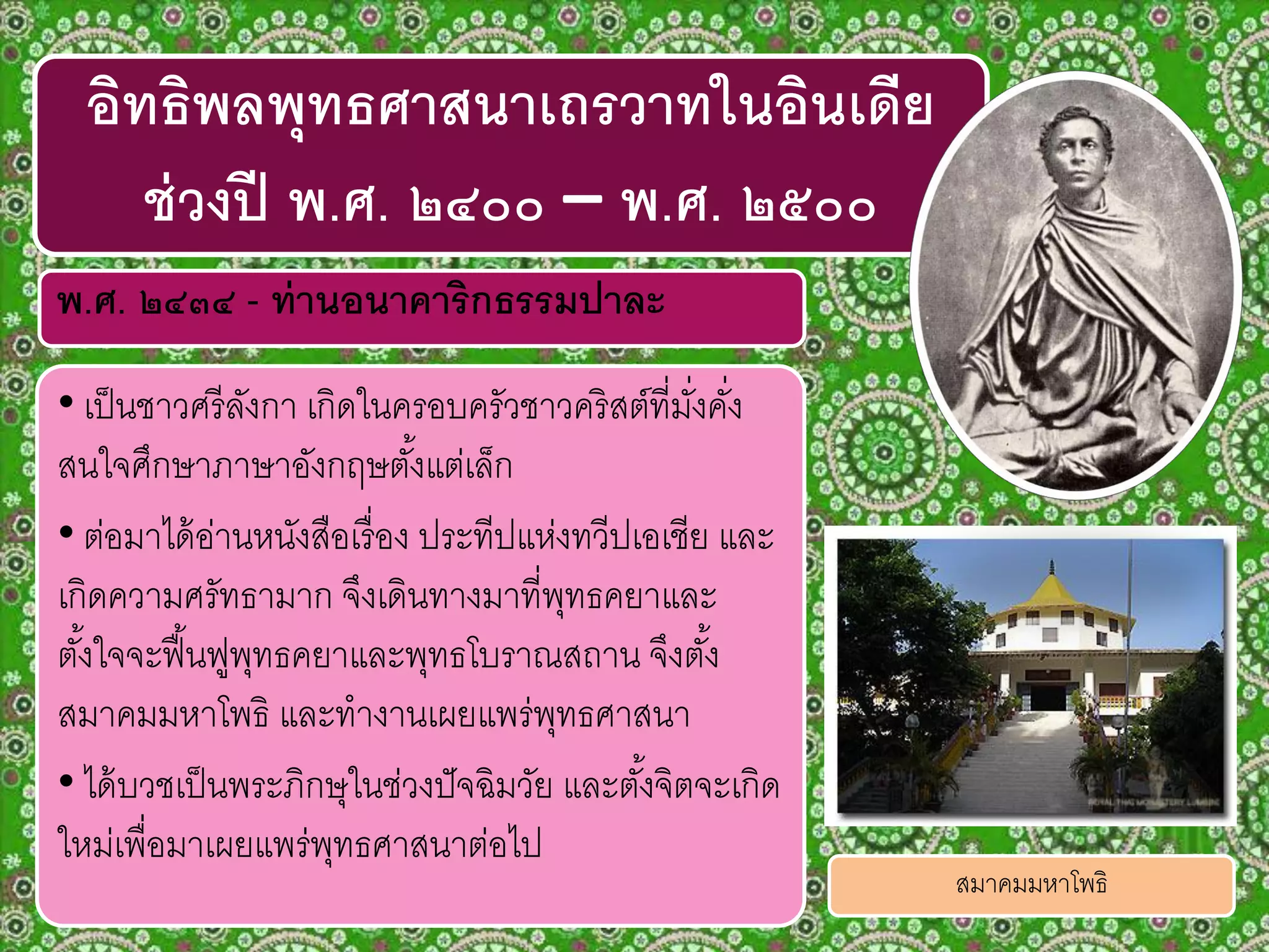 พ.ศ. ๒๔๓๔ - ท่านอนาคาริกธรรมปาละ
• เป็นชาวศรีลังกา เกิดในครอบครัวชาวคริสต์ที่มั่งคั่ง
สนใจศึกษาภาษาอังกฤษตั้งแต่เล็ก
• ต่อมาได้อ่านหนังสือเรื่อง ประทีปแห่งทวีปเอเชีย และ
เกิดความศรัทธามาก จึงเดินทางมาที่พุทธคยาและ
ตั้งใจจะฟื้นฟูพุทธคยาและพุทธโบราณสถาน จึงตั้ง
สมาคมมหาโพธิ และทางานเผยแพร่พุทธศาสนา
• ได้บวชเป็นพระภิกษุในช่วงปัจฉิมวัย และตั้งจิตจะเกิด
ใหม่เพื่อมาเผยแพร่พุทธศาสนาต่อไป
อิทธิพลพุทธศาสนาเถรวาทในอินเดีย
ช่วงปี พ.ศ. ๒๔๐๐ – พ.ศ. ๒๕๐๐
สมาคมมหาโพธิ
 