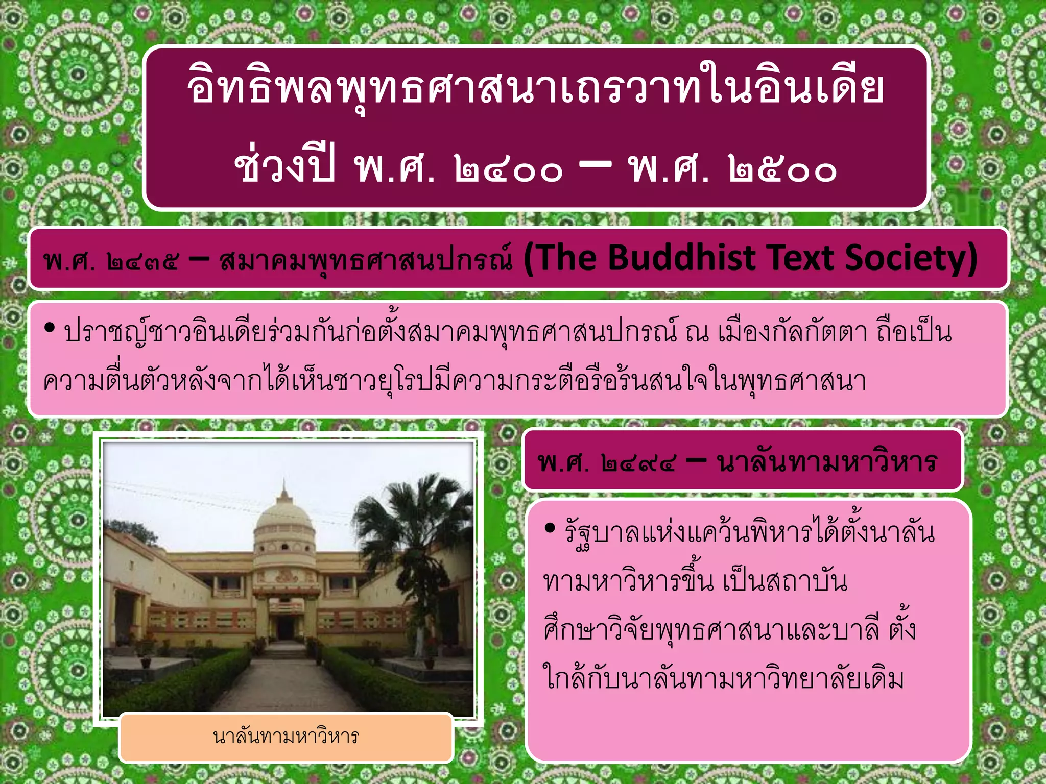 พ.ศ. ๒๔๓๕ – สมาคมพุทธศาสนปกรณ์ (The Buddhist Text Society)
• ปราชญ์ชาวอินเดียร่วมกันก่อตั้งสมาคมพุทธศาสนปกรณ์ ณ เมืองกัลกัตตา ถือเป็น
ความตื่นตัวหลังจากได้เห็นชาวยุโรปมีความกระตือรือร้นสนใจในพุทธศาสนา
อิทธิพลพุทธศาสนาเถรวาทในอินเดีย
ช่วงปี พ.ศ. ๒๔๐๐ – พ.ศ. ๒๕๐๐
• รัฐบาลแห่งแคว้นพิหารได้ตั้งนาลัน
ทามหาวิหารขึ้น เป็นสถาบัน
ศึกษาวิจัยพุทธศาสนาและบาลี ตั้ง
ใกล้กับนาลันทามหาวิทยาลัยเดิม
พ.ศ. ๒๔๙๔ – นาลันทามหาวิหาร
นาลันทามหาวิหาร
 
