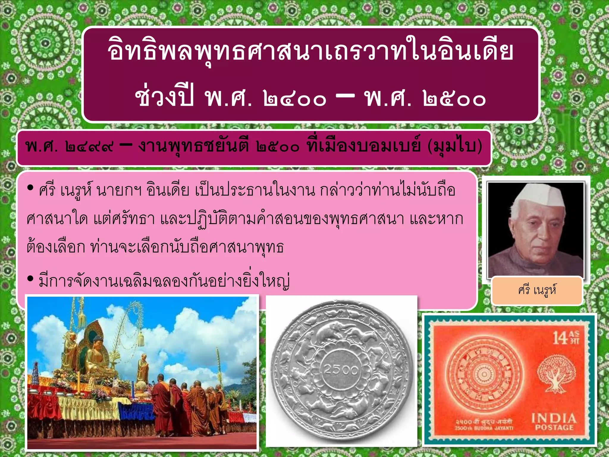 พ.ศ. ๒๔๙๙ – งานพุทธชยันตี ๒๕๐๐ ที่เมืองบอมเบย์ (มุมไบ)
• ศรี เนรูห์ นายกฯ อินเดีย เป็นประธานในงาน กล่าวว่าท่านไม่นับถือ
ศาสนาใด แต่ศรัทธา และปฏิบัติตามคาสอนของพุทธศาสนา และหาก
ต้องเลือก ท่านจะเลือกนับถือศาสนาพุทธ
• มีการจัดงานเฉลิมฉลองกันอย่างยิ่งใหญ่
อิทธิพลพุทธศาสนาเถรวาทในอินเดีย
ช่วงปี พ.ศ. ๒๔๐๐ – พ.ศ. ๒๕๐๐
ศรี เนรูห์
 