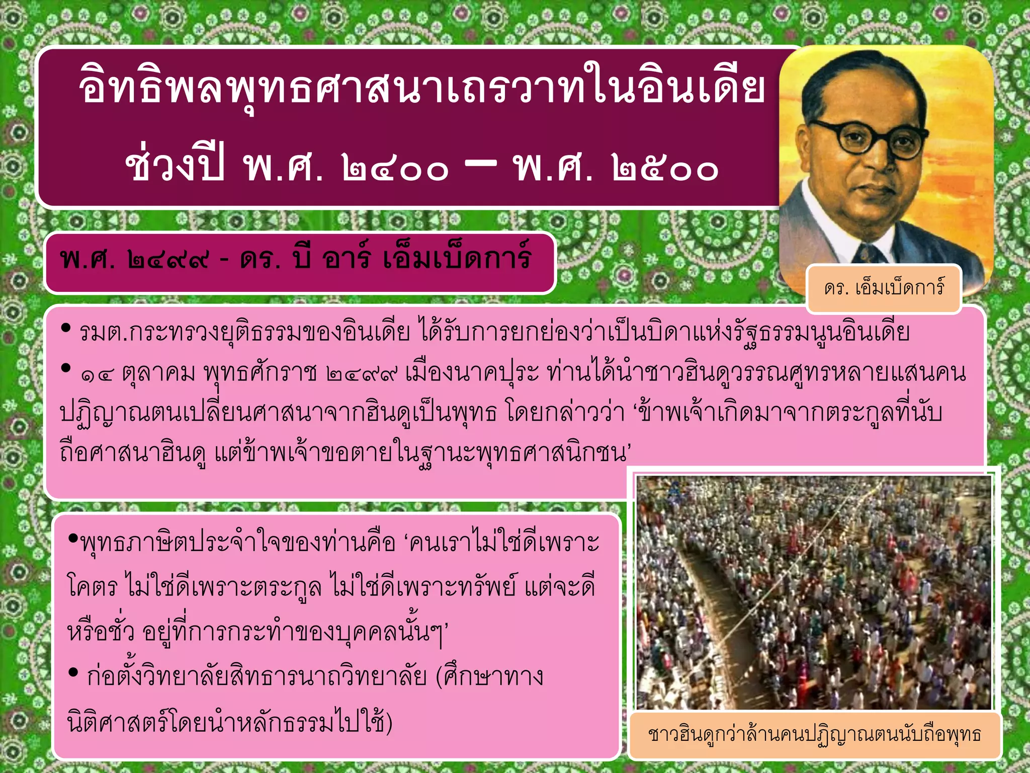 พ.ศ. ๒๔๙๙ - ดร. บี อาร์ เอ็มเบ็ดการ์
• รมต.กระทรวงยุติธรรมของอินเดีย ได้รับการยกย่องว่าเป็นบิดาแห่งรัฐธรรมนูนอินเดีย
• ๑๔ ตุลาคม พุทธศักราช ๒๔๙๙ เมืองนาคปุระ ท่านได้นาชาวฮินดูวรรณศูทรหลายแสนคน
ปฏิญาณตนเปลี่ยนศาสนาจากฮินดูเป็นพุทธ โดยกล่าวว่า ‘ข้าพเจ้าเกิดมาจากตระกูลที่นับ
ถือศาสนาฮินดู แต่ข้าพเจ้าขอตายในฐานะพุทธศาสนิกชน’
อิทธิพลพุทธศาสนาเถรวาทในอินเดีย
ช่วงปี พ.ศ. ๒๔๐๐ – พ.ศ. ๒๕๐๐
ดร. เอ็มเบ็ดการ์
•พุทธภาษิตประจาใจของท่านคือ ‘คนเราไม่ใช่ดีเพราะ
โคตร ไม่ใช่ดีเพราะตระกูล ไม่ใช่ดีเพราะทรัพย์ แต่จะดี
หรือชั่ว อยู่ที่การกระทาของบุคคลนั้นๆ’
• ก่อตั้งวิทยาลัยสิทธารนาถวิทยาลัย (ศึกษาทาง
นิติศาสตร์โดยนาหลักธรรมไปใช้) ชาวฮินดูกว่าล้านคนปฏิญาณตนนับถือพุทธ
 