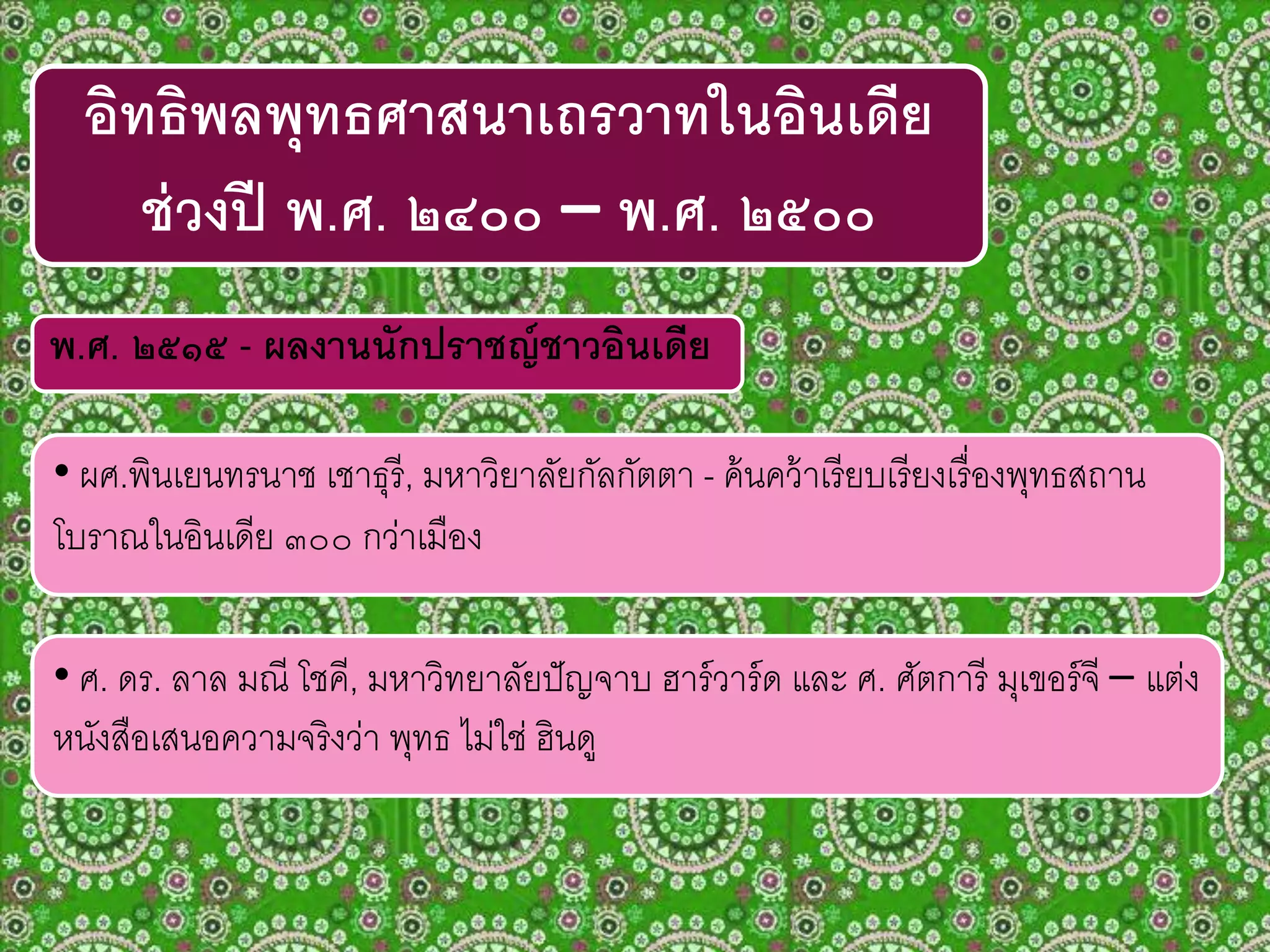 พ.ศ. ๒๕๑๕ - ผลงานนักปราชญ์ชาวอินเดีย
• ผศ.พินเยนทรนาช เชาธุรี, มหาวิยาลัยกัลกัตตา - ค้นคว้าเรียบเรียงเรื่องพุทธสถาน
โบราณในอินเดีย ๓๐๐ กว่าเมือง
อิทธิพลพุทธศาสนาเถรวาทในอินเดีย
ช่วงปี พ.ศ. ๒๔๐๐ – พ.ศ. ๒๕๐๐
• ศ. ดร. ลาล มณี โชคี, มหาวิทยาลัยปัญจาบ ฮาร์วาร์ด และ ศ. ศัตการี มุเขอร์จี – แต่ง
หนังสือเสนอความจริงว่า พุทธ ไม่ใช่ ฮินดู
 