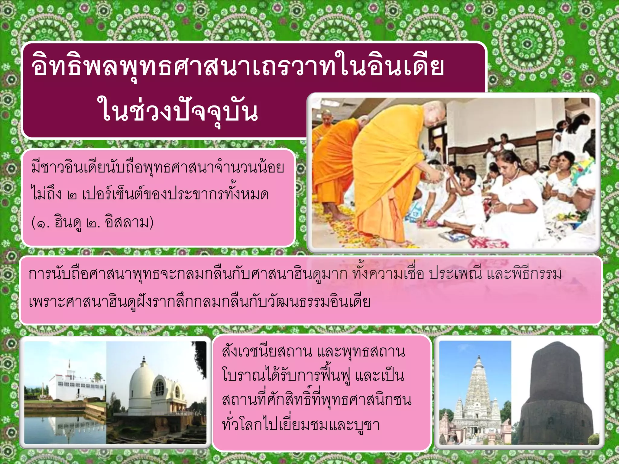 อิทธิพลพุทธศาสนาเถรวาทในอินเดีย
ในช่วงปัจจุบัน
มีชาวอินเดียนับถือพุทธศาสนาจานวนน้อย
ไม่ถึง ๒ เปอร์เซ็นต์ของประขากรทั้งหมด
(๑. ฮินดู ๒. อิสลาม)
การนับถือศาสนาพุทธจะกลมกลืนกับศาสนาฮินดูมาก ทั้งความเชื่อ ประเพณี และพิธีกรรม
เพราะศาสนาฮินดูฝังรากลึกกลมกลืนกับวัฒนธรรมอินเดีย
สังเวชนียสถาน และพุทธสถาน
โบราณได้รับการฟื้นฟู และเป็น
สถานที่ศักสิทธิ์ที่พุทธศาสนิกชน
ทั่วโลกไปเยี่ยมชมและบูชา
 