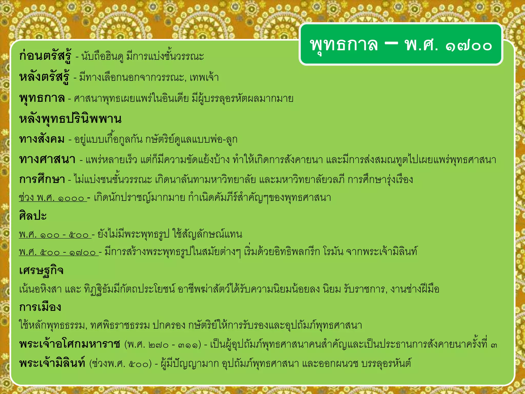 ก่อนตรัสรู้ - นับถือฮินดู มีการแบ่งชั้นวรรณะ
หลังตรัสรู้ - มีทางเลือกนอกจากวรรณะ, เทพเจ้า
พุทธกาล- ศาสนาพุทธเผยแพร่ในอินเดีย มีผู้บรรลุอรหัตผลมากมาย
หลังพุทธปรินิพพาน
ทางสังคม - อยู่แบบเกื้อกูลกัน กษัตริย์ดูแลแบบพ่อ-ลูก
ทางศาสนา - แพร่หลายเร็ว แต่ก็มีความขัดแย้งบ้าง ทาให้เกิดการสังคายนา และมีการส่งสมณทูตไปเผยแพร่พุทธศาสนา
การศึกษา - ไม่แบ่งชนชั้นวรรณะ เกิดนาลันทามหาวิทยาลัย และมหาวิทยาลัยวลภี การศึกษารุ่งเรือง
ช่วง พ.ศ. ๑๐๐๐ - เกิดนักปราชญ์มากมาย กาเนิดคัมภีร์สาคัญๆของพุทธศาสนา
ศิลปะ
พ.ศ. ๑๐๐ - ๕๐๐ - ยังไม่มีพระพุทธรูป ใช้สัญลักษณ์แทน
พ.ศ. ๕๐๐ - ๑๗๐๐ - มีการสร้างพระพุทธรูปในสมัยต่างๆ เริ่มด้วยอิทธิพลกรีก โรมัน จากพระเจ้ามิลินท์
เศรษฐกิจ
เน้นอหิงสา และ ทิฏฐิธัมมีกัตถประโยชน์ อาชีพฆ่าสัตว์ได้รับความนิยมน้อยลง นิยม รับราชการ, งานช่างฝีมือ
การเมือง
ใช้หลักพุทธธรรม, ทศพิธราชธรรม ปกครอง กษัตริย์ให้การรับรองและอุปถัมภ์พุทธศาสนา
พระเจ้าอโศกมหาราช (พ.ศ. ๒๗๐ - ๓๑๑) - เป็นผู้อุปถัมภ์พุทธศาสนาคนสาคัญและเป็นประธานการสังคายนาครั้งที่ ๓
พระเจ้ามิลินท์ (ช่วงพ.ศ. ๕๐๐) - ผู้มีปัญญามาก อุปถัมภ์พุทธศาสนา และออกผนวช บรรลุอรหันต์
พุทธกาล – พ.ศ. ๑๗๐๐
 