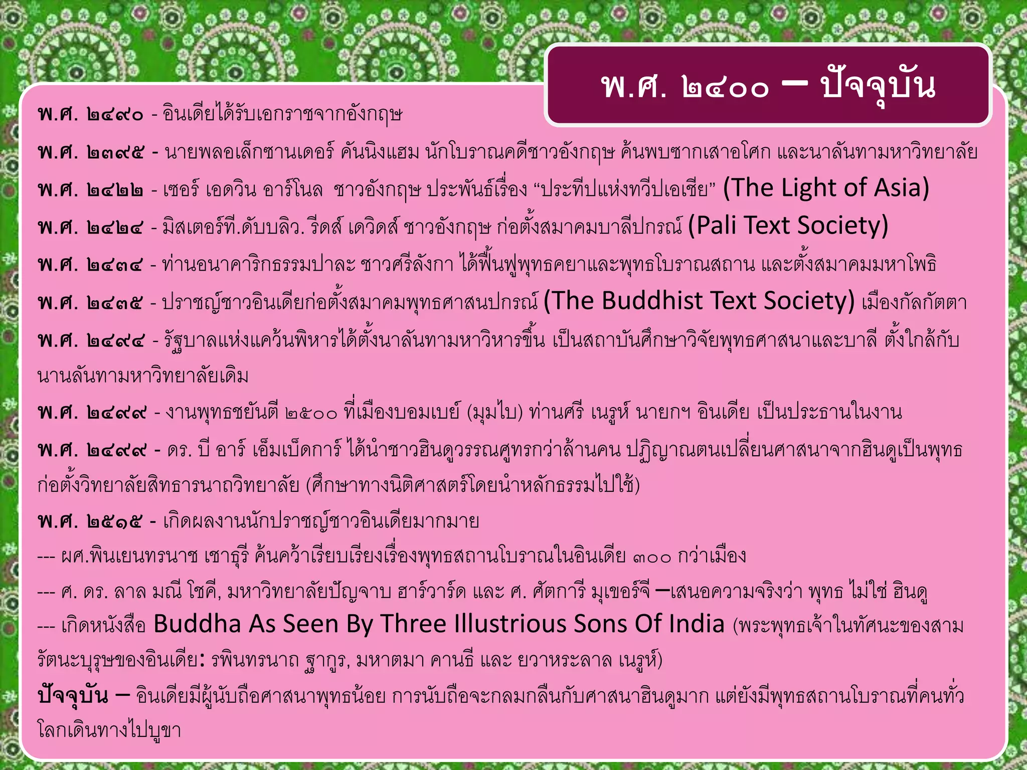 พ.ศ. ๒๔๙๐ - อินเดียได้รับเอกราชจากอังกฤษ
พ.ศ. ๒๓๙๕ - นายพลอเล็กซานเดอร์ คันนิงแฮม นักโบราณคดีชาวอังกฤษ ค้นพบซากเสาอโศก และนาลันทามหาวิทยาลัย
พ.ศ. ๒๔๒๒ - เซอร์ เอดวิน อาร์โนล ชาวอังกฤษ ประพันธ์เรื่อง “ประทีปแห่งทวีปเอเชีย” (The Light of Asia)
พ.ศ. ๒๔๒๔ - มิสเตอร์ที.ดับบลิว. รีดส์ เดวิดส์ ชาวอังกฤษ ก่อตั้งสมาคมบาลีปกรณ์ (Pali Text Society)
พ.ศ. ๒๔๓๔ - ท่านอนาคาริกธรรมปาละ ชาวศรีลังกา ได้ฟื้นฟูพุทธคยาและพุทธโบราณสถาน และตั้งสมาคมมหาโพธิ
พ.ศ. ๒๔๓๕ - ปราชญ์ชาวอินเดียก่อตั้งสมาคมพุทธศาสนปกรณ์ (The Buddhist Text Society) เมืองกัลกัตตา
พ.ศ. ๒๔๙๔ - รัฐบาลแห่งแคว้นพิหารได้ตั้งนาลันทามหาวิหารขึ้น เป็นสถาบันศึกษาวิจัยพุทธศาสนาและบาลี ตั้งใกล้กับ
นานลันทามหาวิทยาลัยเดิม
พ.ศ. ๒๔๙๙ - งานพุทธชยันตี ๒๕๐๐ ที่เมืองบอมเบย์ (มุมไบ) ท่านศรี เนรูห์ นายกฯ อินเดีย เป็นประธานในงาน
พ.ศ. ๒๔๙๙ - ดร. บี อาร์ เอ็มเบ็ดการ์ ได้นาชาวฮินดูวรรณศูทรกว่าล้านคน ปฏิญาณตนเปลี่ยนศาสนาจากฮินดูเป็นพุทธ
ก่อตั้งวิทยาลัยสิทธารนาถวิทยาลัย (ศึกษาทางนิติศาสตร์โดยนาหลักธรรมไปใช้)
พ.ศ. ๒๕๑๕ - เกิดผลงานนักปราชญ์ชาวอินเดียมากมาย
--- ผศ.พินเยนทรนาช เชาธุรี ค้นคว้าเรียบเรียงเรื่องพุทธสถานโบราณในอินเดีย ๓๐๐ กว่าเมือง
--- ศ. ดร. ลาล มณี โชคี, มหาวิทยาลัยปัญจาบ ฮาร์วาร์ด และ ศ. ศัตการี มุเขอร์จี –เสนอความจริงว่า พุทธ ไม่ใช่ ฮินดู
--- เกิดหนังสือ Buddha As Seen By Three Illustrious Sons Of India (พระพุทธเจ้าในทัศนะของสาม
รัตนะบุรุษของอินเดีย: รพินทรนาถ ฐากูร, มหาตมา คานธี และ ยวาหระลาล เนรูห์)
ปัจจุบัน – อินเดียมีผู้นับถือศาสนาพุทธน้อย การนับถือจะกลมกลืนกับศาสนาฮินดูมาก แต่ยังมีพุทธสถานโบราณที่คนทั่ว
โลกเดินทางไปบูขา
พ.ศ. ๒๔๐๐ – ปัจจุบัน
 