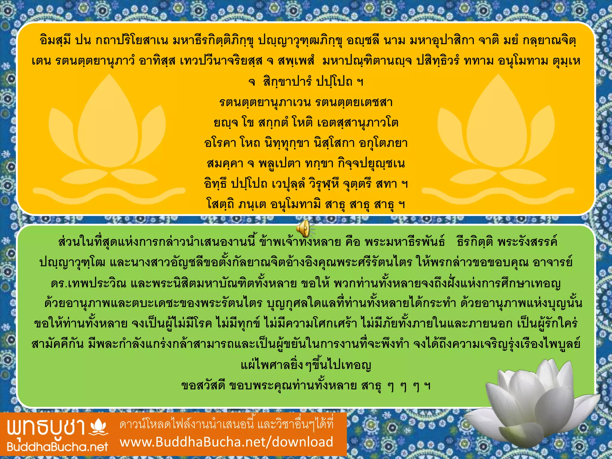อิมสฺมึ ปน กถาปริโยสาเน มหาธีรกิตฺติภิกฺขุ ปญฺญาวุฑฺฒภิกฺขุ อญฺชลี นาม มหาอุปาสิกา จาติ มย กลฺยาณจิตฺ
เตน รตนตฺตยานุภาว อาทิสฺส เทวปวีนาจริยสฺส จ สพฺเพส มหาปณฺฑิตานญฺจ ปสิทฺธิวร ททาม อนุโมทาม ตุมฺเห
จ สิกฺขาปาร ปปฺโปถ ฯ
รตนตฺตยานุภาเวน รตนตฺตยเตชสา
ยญฺจ โข สกฺกต โหติ เอตสฺสานุภาวโต
อโรคา โหถ นิทฺทุกฺขา นิสฺโสกา อกุโตภยา
สมคฺคา จ พลูเปตา ทกฺขา กิจฺจปยุญฺชเน
อิทฺธึ ปปฺโปถ เวปุลฺล วิรุฬฺหึ จุตฺตรึ สทา ฯ
โสตฺถิ ภนฺเต อนุโมทามิ สาธุ สาธุ สาธุ ฯ
ดาวน์โหลดไฟล์งานนาเสนอนี้และวิชาอื่นๆได้ที่
www.BuddhaBucha.net/download
ส่วนในที่สุดแห่งการกล่าวนาเสนองานนี้ ข้าพเจ้าทั้งหลาย คือ พระมหาธีรพันธ์ ธีรกิตฺติ พระรังสรรค์
ปญฺญาวุฑฺโฒ และนางสาวอัญชลีขอตั้งกัลยาณจิตอ้างอิงคุณพระศรีรัตนไตร ให้พรกล่าวขอขอบคุณ อาจารย์
ดร.เทพประวิณ และพระนิสิตมหาบัณฑิตทั้งหลาย ขอให้ พวกท่านทั้งหลายจงถึงฝั่งแห่งการศึกษาเทอญ
ด้วยอานุภาพและตบะเดชะของพระรัตนไตร บุญกุศลใดแลที่ท่านทั้งหลายได้กระทา ด้วยอานุภาพแห่งบุญนั้น
ขอให้ท่านทั้งหลาย จงเป็นผู้ไม่มีโรค ไม่มีทุกข์ ไม่มีความโศกเศร้า ไม่มีภัยทั้งภายในและภายนอก เป็นผู้รักใคร่
สามัคคีกัน มีพละกาลังแกร่งกล้าสามารถและเป็นผู้ขยันในการงานที่จะพึงทา จงได้ถึงความเจริญรุ่งเรืองไพบูลย์
แผ่ไพศาลยิ่งๆขึ้นไปเทอญ
ขอสวัสดี ขอบพระคุณท่านทั้งหลาย สาธุ ๆ ๆ ๆ ฯ
 