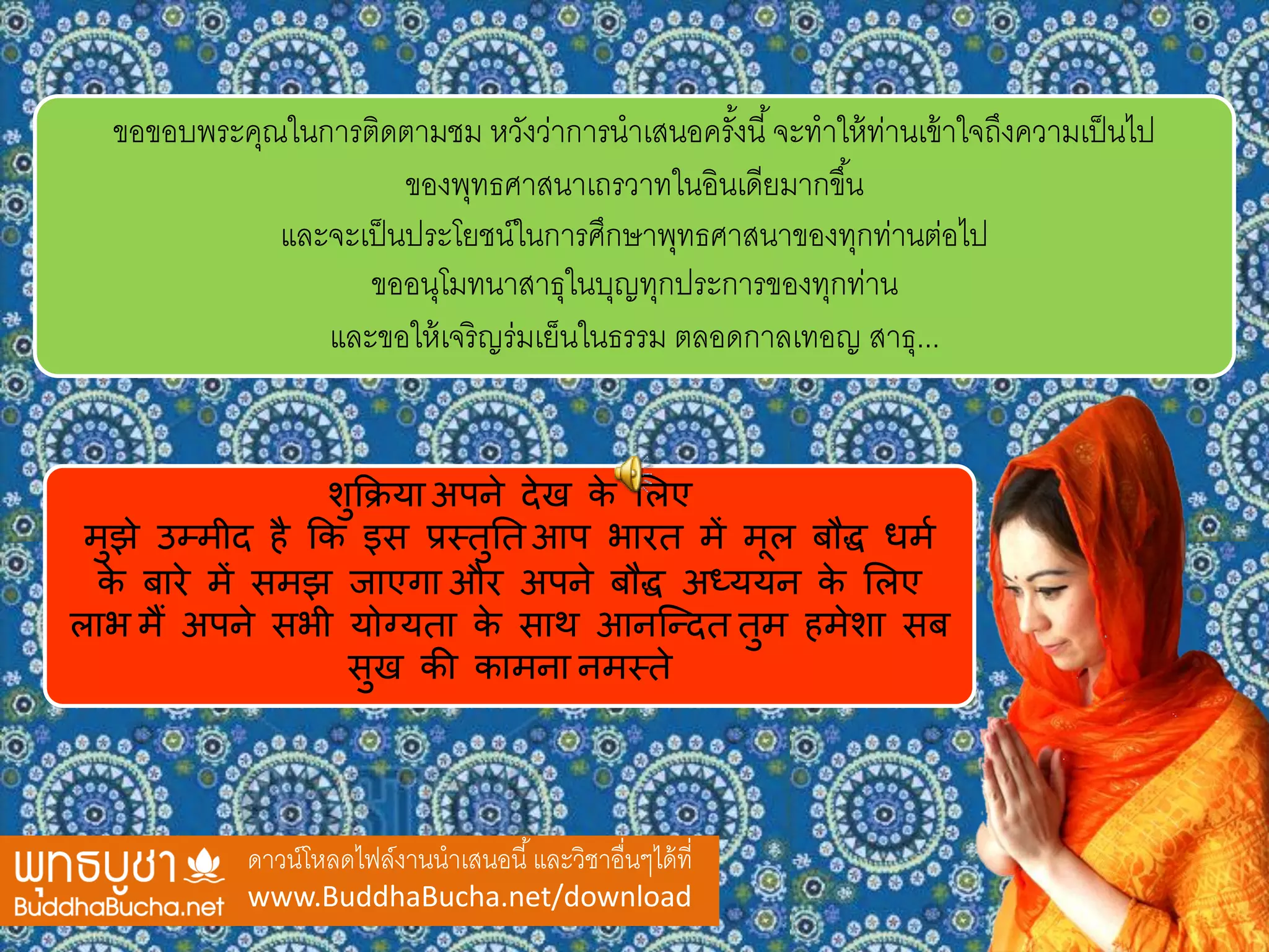 ดาวน์โหลดไฟล์งานนาเสนอนี้และวิชาอื่นๆได้ที่
www.BuddhaBucha.net/download
ขอขอบพระคุณในการติดตามชม หวังว่าการนาเสนอครั้งนี้จะทาให้ท่านเข้าใจถึงความเป็นไป
ของพุทธศาสนาเถรวาทในอินเดียมากขึ้น
และจะเป็นประโยชน์ในการศึกษาพุทธศาสนาของทุกท่านต่อไป
ขออนุโมทนาสาธุในบุญทุกประการของทุกท่าน
และขอให้เจริญร่มเย็นในธรรม ตลอดกาลเทอญ สาธุ...
शुक्रिया अपने देख के लिए
मुझे उम्मीद है क्रक इस प्रस्तुतत आप भारत में मूि बौद्ध धमम
के बारे में समझ जाएगा और अपने बौद्ध अध्ययन के लिए
िाभ मैं अपने सभी योग्यता के साथ आनन्ददत तुम हमेशा सब
सुख की कामना नमस्ते
 