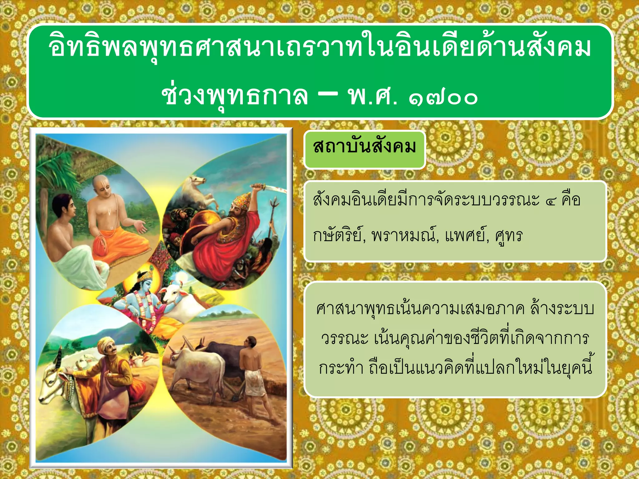 อิทธิพลพุทธศาสนาเถรวาทในอินเดียด้านสังคม
ช่วงพุทธกาล – พ.ศ. ๑๗๐๐
สถาบันสังคม
สังคมอินเดียมีการจัดระบบวรรณะ ๔ คือ
กษัตริย์, พราหมณ์, แพศย์, ศูทร
ศาสนาพุทธเน้นความเสมอภาค ล้างระบบ
วรรณะ เน้นคุณค่าของชีวิตที่เกิดจากการ
กระทา ถือเป็นแนวคิดที่แปลกใหม่ในยุคนี้
 