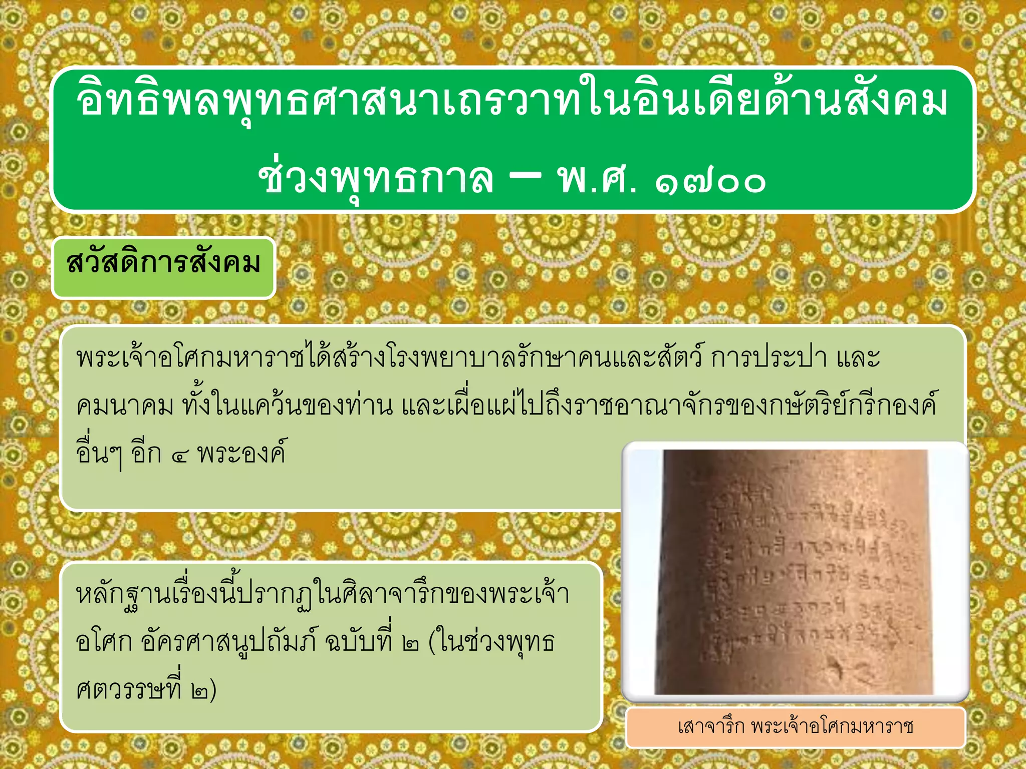 อิทธิพลพุทธศาสนาเถรวาทในอินเดียด้านสังคม
ช่วงพุทธกาล – พ.ศ. ๑๗๐๐
สวัสดิการสังคม
พระเจ้าอโศกมหาราชได้สร้างโรงพยาบาลรักษาคนและสัตว์ การประปา และ
คมนาคม ทั้งในแคว้นของท่าน และเผื่อแผ่ไปถึงราชอาณาจักรของกษัตริย์กรีกองค์
อื่นๆ อีก ๔ พระองค์
หลักฐานเรื่องนี้ปรากฏในศิลาจารึกของพระเจ้า
อโศก อัครศาสนูปถัมภ์ ฉบับที่ ๒ (ในช่วงพุทธ
ศตวรรษที่ ๒)
เสาจารึก พระเจ้าอโศกมหาราช
 