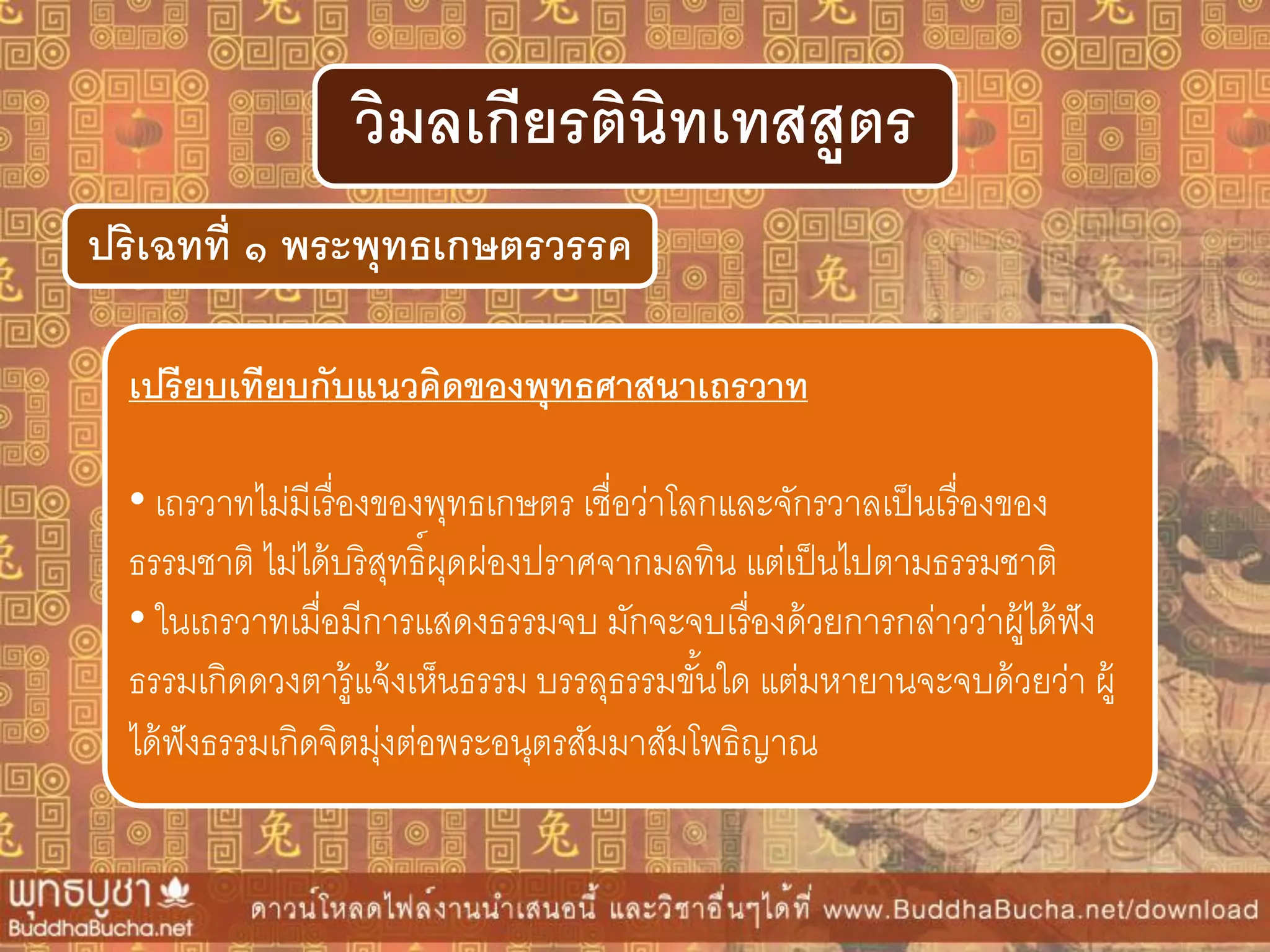 ปริเฉทที่ ๑ พระพุทธเกษตรวรรค
วิมลเกียรตินิทเทสสูตร
เปรียบเทียบกับแนวคิดของพุทธศำสนำเถรวำท
• เถรวาทไม่มีเรื่องของพุทธเกษตร เชื่อว่าโลกและจักรวาลเป็นเรื่องของ
ธรรมชาติ ไม่ได้บริสุทธิ์ผุดผ่องปราศจากมลทิน แต่เป็นไปตามธรรมชาติ
• ในเถรวาทเมื่อมีการแสดงธรรมจบ มักจะจบเรื่องด้วยการกล่าวว่าผู้ได้ฟัง
ธรรมเกิดดวงตารู้แจ้งเห็นธรรม บรรลุธรรมขั้นใด แต่มหายานจะจบด้วยว่า ผู้
ได้ฟังธรรมเกิดจิตมุ่งต่อพระอนุตรสัมมาสัมโพธิญาณ
 