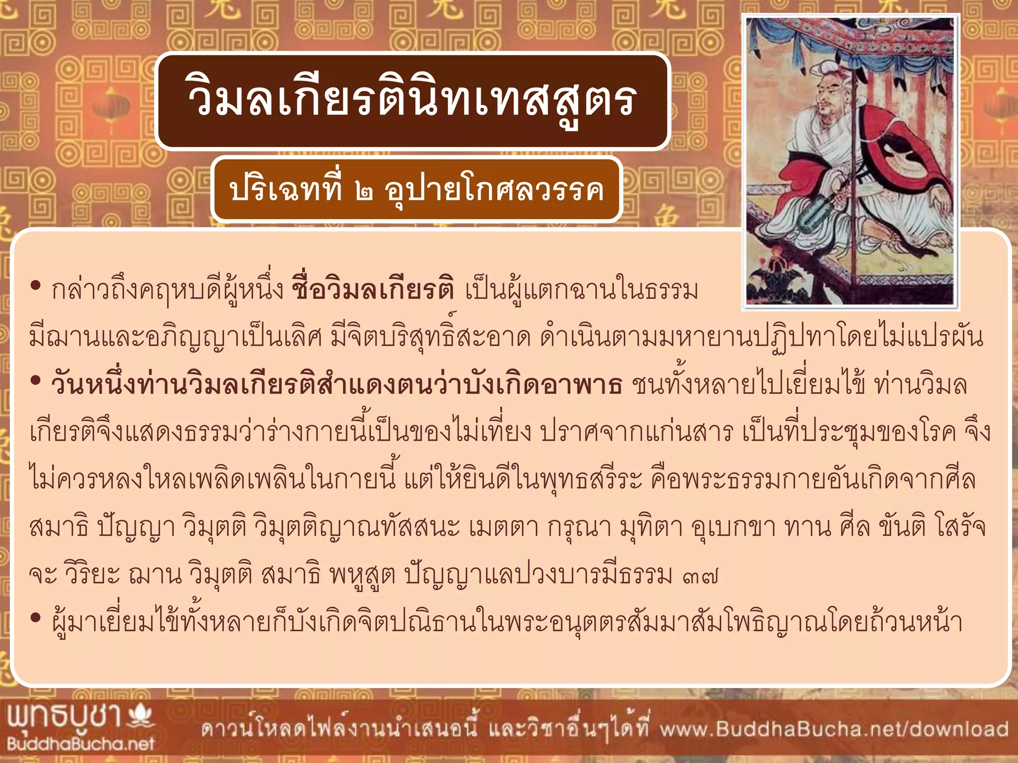 • กล่าวถึงคฤหบดีผู้หนึ่ง ชื่อวิมลเกียรติ เป็นผู้แตกฉานในธรรม
มีฌานและอภิญญาเป็นเลิศ มีจิตบริสุทธิ์สะอาด ดาเนินตามมหายานปฏิปทาโดยไม่แปรผัน
• วันหนึ่งท่ำนวิมลเกียรติสำแดงตนว่ำบังเกิดอำพำธ ชนทั้งหลายไปเยี่ยมไข้ ท่านวิมล
เกียรติจึงแสดงธรรมว่าร่างกายนี้เป็นของไม่เที่ยง ปราศจากแก่นสาร เป็นที่ประชุมของโรค จึง
ไม่ควรหลงใหลเพลิดเพลินในกายนี้แต่ให้ยินดีในพุทธสรีระ คือพระธรรมกายอันเกิดจากศีล
สมาธิ ปัญญา วิมุตติ วิมุตติญาณทัสสนะ เมตตา กรุณา มุทิตา อุเบกขา ทาน ศีล ขันติ โสรัจ
จะ วิริยะ ฌาน วิมุตติ สมาธิ พหูสูต ปัญญาแลปวงบารมีธรรม ๓๗
• ผู้มาเยี่ยมไข้ทั้งหลายก็บังเกิดจิตปณิธานในพระอนุตตรสัมมาสัมโพธิญาณโดยถ้วนหน้า
ปริเฉทที่ ๒ อุปำยโกศลวรรค
วิมลเกียรตินิทเทสสูตร
 