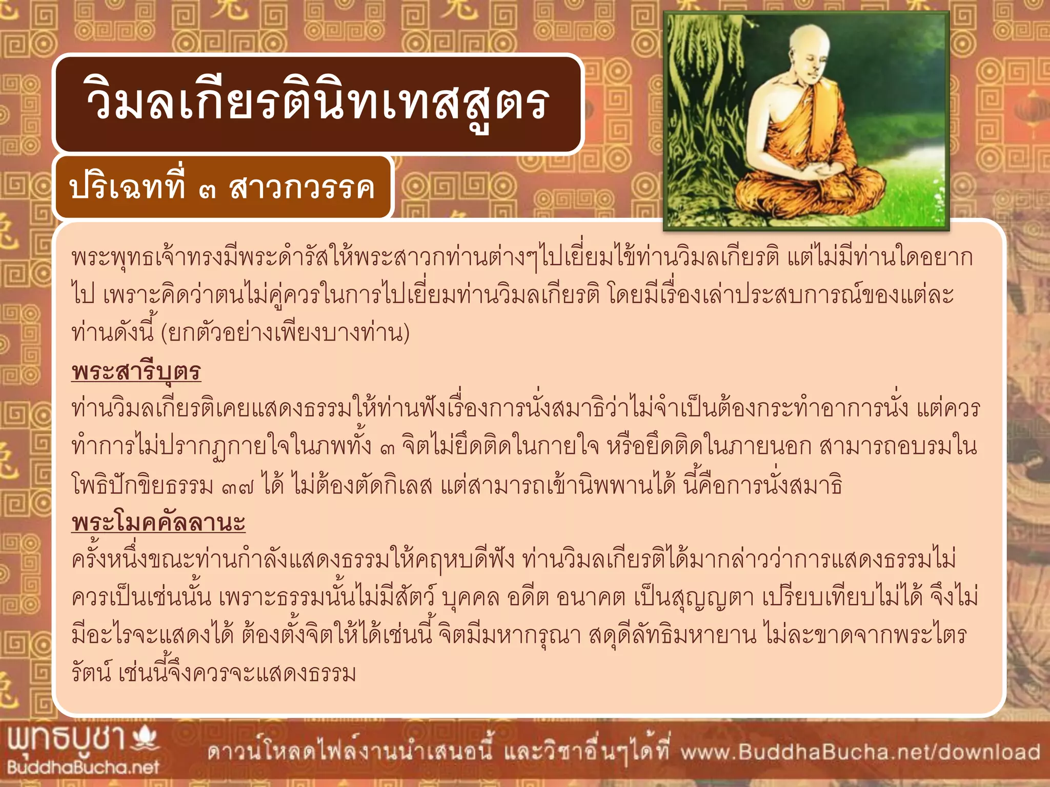 พระพุทธเจ้าทรงมีพระดารัสให้พระสาวกท่านต่างๆไปเยี่ยมไข้ท่านวิมลเกียรติ แต่ไม่มีท่านใดอยาก
ไป เพราะคิดว่าตนไม่คู่ควรในการไปเยี่ยมท่านวิมลเกียรติ โดยมีเรื่องเล่าประสบการณ์ของแต่ละ
ท่านดังนี้(ยกตัวอย่างเพียงบางท่าน)
พระสำรีบุตร
ท่านวิมลเกียรติเคยแสดงธรรมให้ท่านฟังเรื่องการนั่งสมาธิว่าไม่จาเป็นต้องกระทาอาการนั่ง แต่ควร
ทาการไม่ปรากฏกายใจในภพทั้ง ๓ จิตไม่ยึดติดในกายใจ หรือยึดติดในภายนอก สามารถอบรมใน
โพธิปักขิยธรรม ๓๗ ได้ ไม่ต้องตัดกิเลส แต่สามารถเข้านิพพานได้ นี้คือการนั่งสมาธิ
พระโมคคัลลำนะ
ครั้งหนึ่งขณะท่านกาลังแสดงธรรมให้คฤหบดีฟัง ท่านวิมลเกียรติได้มากล่าวว่าการแสดงธรรมไม่
ควรเป็นเช่นนั้น เพราะธรรมนั้นไม่มีสัตว์ บุคคล อดีต อนาคต เป็นสุญญตา เปรียบเทียบไม่ได้ จึงไม่
มีอะไรจะแสดงได้ ต้องตั้งจิตให้ได้เช่นนี้จิตมีมหากรุณา สดุดีลัทธิมหายาน ไม่ละขาดจากพระไตร
รัตน์ เช่นนี้จึงควรจะแสดงธรรม
ปริเฉทที่ ๓ สำวกวรรค
วิมลเกียรตินิทเทสสูตร
 