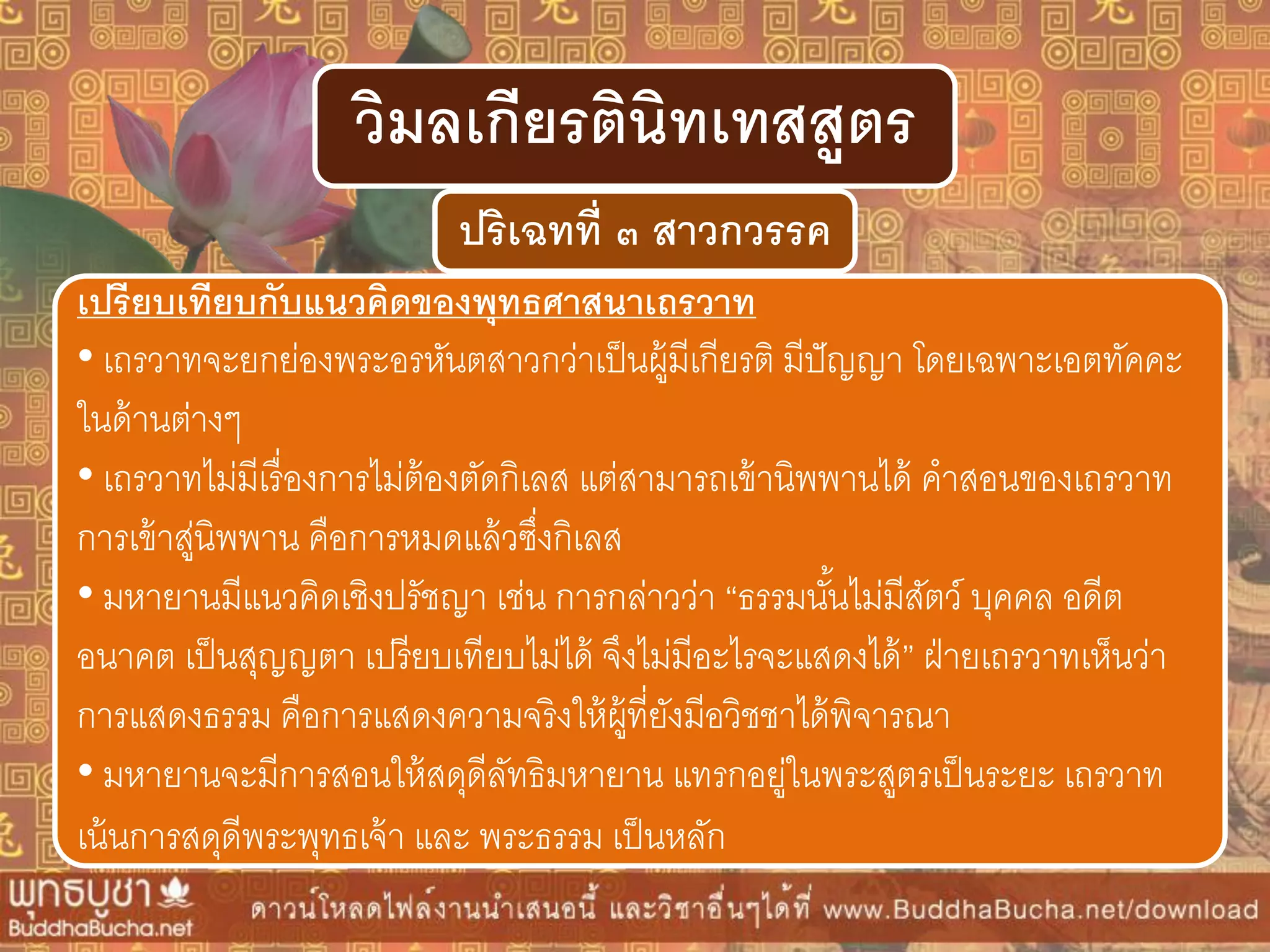 ปริเฉทที่ ๓ สำวกวรรค
วิมลเกียรตินิทเทสสูตร
เปรียบเทียบกับแนวคิดของพุทธศำสนำเถรวำท
• เถรวาทจะยกย่องพระอรหันตสาวกว่าเป็นผู้มีเกียรติ มีปัญญา โดยเฉพาะเอตทัคคะ
ในด้านต่างๆ
• เถรวาทไม่มีเรื่องการไม่ต้องตัดกิเลส แต่สามารถเข้านิพพานได้ คาสอนของเถรวาท
การเข้าสู่นิพพาน คือการหมดแล้วซึ่งกิเลส
• มหายานมีแนวคิดเชิงปรัชญา เช่น การกล่าวว่า “ธรรมนั้นไม่มีสัตว์ บุคคล อดีต
อนาคต เป็นสุญญตา เปรียบเทียบไม่ได้ จึงไม่มีอะไรจะแสดงได้” ฝ่ายเถรวาทเห็นว่า
การแสดงธรรม คือการแสดงความจริงให้ผู้ที่ยังมีอวิชชาได้พิจารณา
• มหายานจะมีการสอนให้สดุดีลัทธิมหายาน แทรกอยู่ในพระสูตรเป็นระยะ เถรวาท
เน้นการสดุดีพระพุทธเจ้า และ พระธรรม เป็นหลัก
 