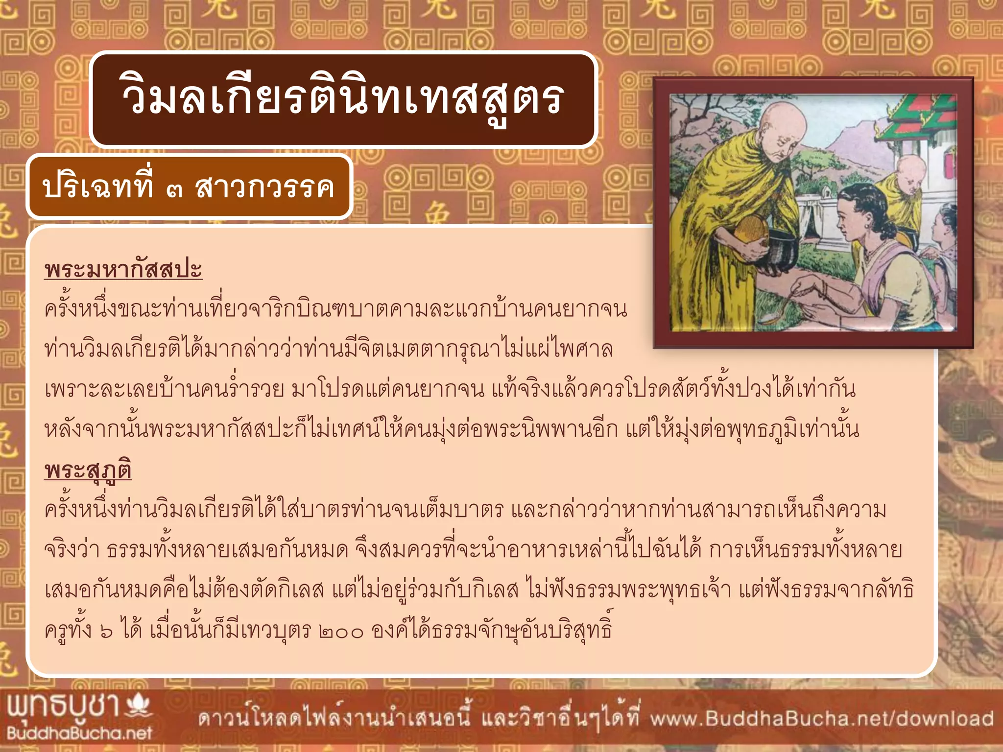 พระมหำกัสสปะ
ครั้งหนึ่งขณะท่านเที่ยวจาริกบิณฑบาตคามละแวกบ้านคนยากจน
ท่านวิมลเกียรติได้มากล่าวว่าท่านมีจิตเมตตากรุณาไม่แผ่ไพศาล
เพราะละเลยบ้านคนร่ารวย มาโปรดแต่คนยากจน แท้จริงแล้วควรโปรดสัตว์ทั้งปวงได้เท่ากัน
หลังจากนั้นพระมหากัสสปะก็ไม่เทศน์ให้คนมุ่งต่อพระนิพพานอีก แต่ให้มุ่งต่อพุทธภูมิเท่านั้น
พระสุภูติ
ครั้งหนึ่งท่านวิมลเกียรติได้ใส่บาตรท่านจนเต็มบาตร และกล่าวว่าหากท่านสามารถเห็นถึงความ
จริงว่า ธรรมทั้งหลายเสมอกันหมด จึงสมควรที่จะนาอาหารเหล่านี้ไปฉันได้ การเห็นธรรมทั้งหลาย
เสมอกันหมดคือไม่ต้องตัดกิเลส แต่ไม่อยู่ร่วมกับกิเลส ไม่ฟังธรรมพระพุทธเจ้า แต่ฟังธรรมจากลัทธิ
ครูทั้ง ๖ ได้ เมื่อนั้นก็มีเทวบุตร ๒๐๐ องค์ได้ธรรมจักษุอันบริสุทธิ์
ปริเฉทที่ ๓ สำวกวรรค
วิมลเกียรตินิทเทสสูตร
 