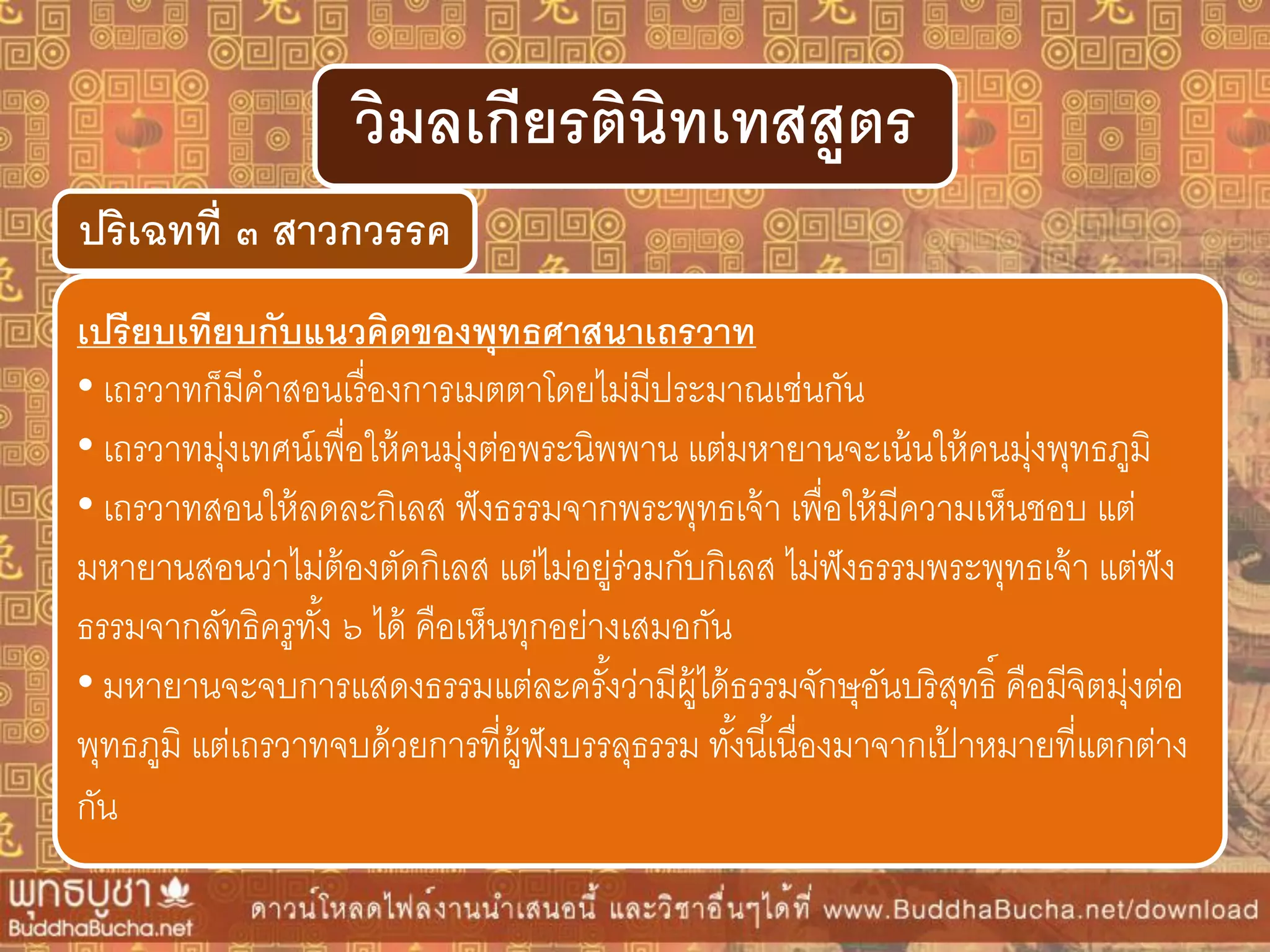 ปริเฉทที่ ๓ สำวกวรรค
วิมลเกียรตินิทเทสสูตร
เปรียบเทียบกับแนวคิดของพุทธศำสนำเถรวำท
• เถรวาทก็มีคาสอนเรื่องการเมตตาโดยไม่มีประมาณเช่นกัน
• เถรวาทมุ่งเทศน์เพื่อให้คนมุ่งต่อพระนิพพาน แต่มหายานจะเน้นให้คนมุ่งพุทธภูมิ
• เถรวาทสอนให้ลดละกิเลส ฟังธรรมจากพระพุทธเจ้า เพื่อให้มีความเห็นชอบ แต่
มหายานสอนว่าไม่ต้องตัดกิเลส แต่ไม่อยู่ร่วมกับกิเลส ไม่ฟังธรรมพระพุทธเจ้า แต่ฟัง
ธรรมจากลัทธิครูทั้ง ๖ ได้ คือเห็นทุกอย่างเสมอกัน
• มหายานจะจบการแสดงธรรมแต่ละครั้งว่ามีผู้ได้ธรรมจักษุอันบริสุทธิ์ คือมีจิตมุ่งต่อ
พุทธภูมิ แต่เถรวาทจบด้วยการที่ผู้ฟังบรรลุธรรม ทั้งนี้เนื่องมาจากเป้ าหมายที่แตกต่าง
กัน
 