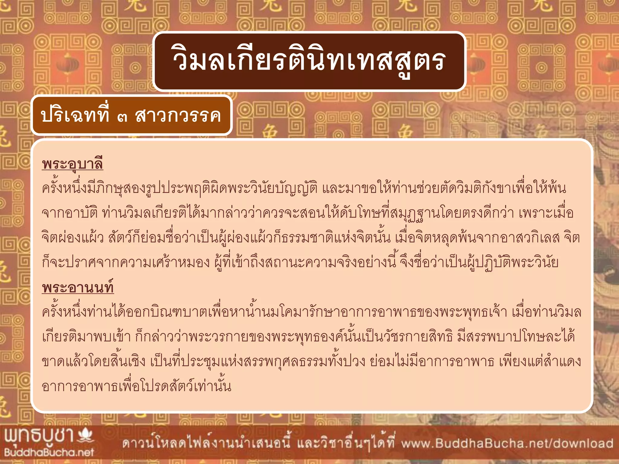 พระอุบำลี
ครั้งหนึ่งมีภิกษุสองรูปประพฤติผิดพระวินัยบัญญัติ และมาขอให้ท่านช่วยตัดวิมติกังขาเพื่อให้พ้น
จากอาบัติ ท่านวิมลเกียรติได้มากล่าวว่าควรจะสอนให้ดับโทษที่สมุฏฐานโดยตรงดีกว่า เพราะเมื่อ
จิตผ่องแผ้ว สัตว์ก็ย่อมชื่อว่าเป็นผู้ผ่องแผ้วก็ธรรมชาติแห่งจิตนั้น เมื่อจิตหลุดพ้นจากอาสวกิเลส จิต
ก็จะปราศจากความเศร้าหมอง ผู้ที่เข้าถึงสถานะความจริงอย่างนี้จึงชื่อว่าเป็นผู้ปฏิบัติพระวินัย
พระอำนนท์
ครั้งหนึ่งท่านได้ออกบิณฑบาตเพื่อหาน้านมโคมารักษาอาการอาพาธของพระพุทธเจ้า เมื่อท่านวิมล
เกียรติมาพบเข้า ก็กล่าวว่าพระวรกายของพระพุทธองค์นั้นเป็นวัชรกายสิทธิ มีสรรพบาปโทษละได้
ขาดแล้วโดยสิ้นเชิง เป็นที่ประชุมแห่งสรรพกุศลธรรมทั้งปวง ย่อมไม่มีอาการอาพาธ เพียงแต่สาแดง
อาการอาพาธเพื่อโปรดสัตว์เท่านั้น
ปริเฉทที่ ๓ สำวกวรรค
วิมลเกียรตินิทเทสสูตร
 