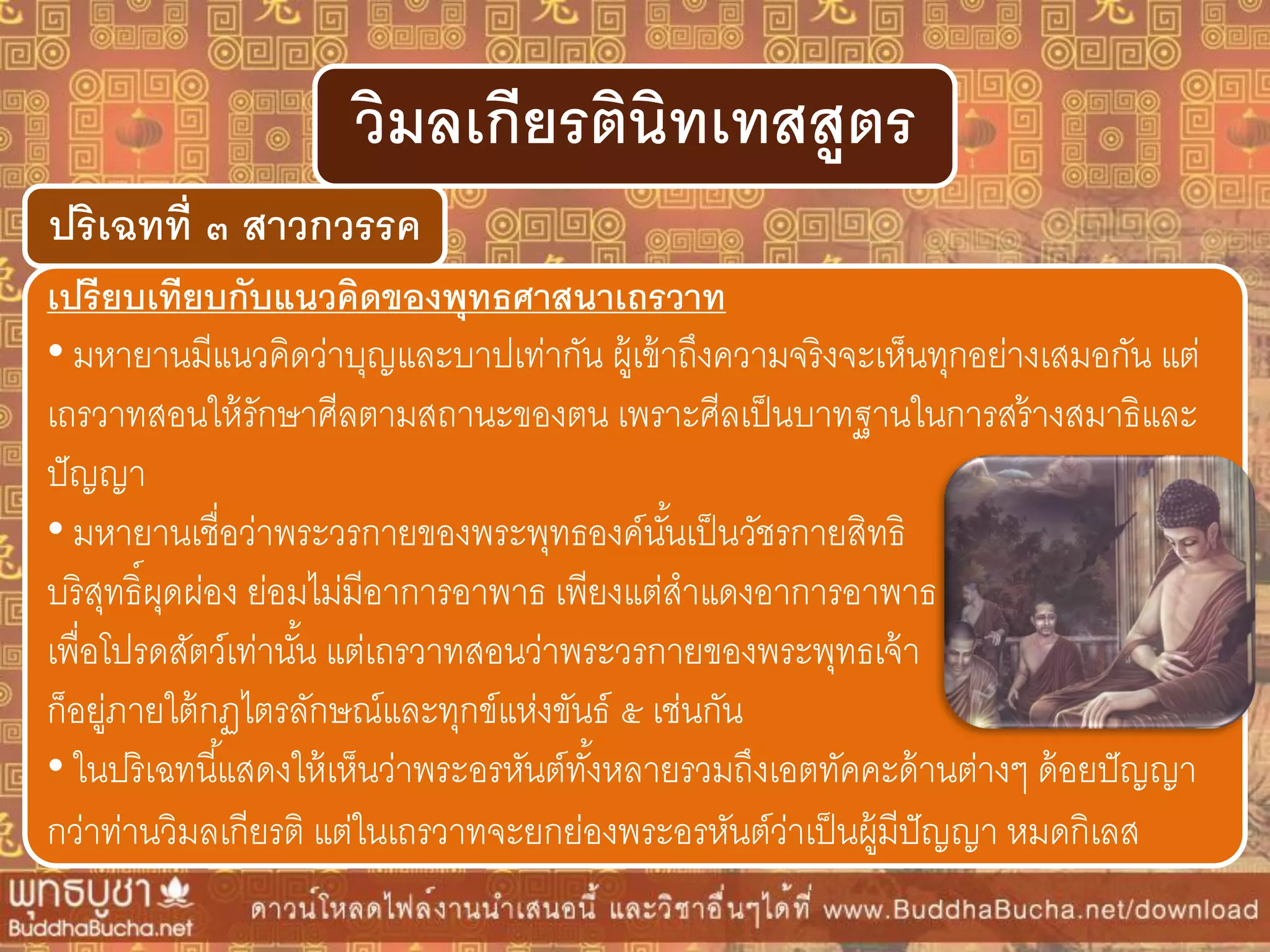 ปริเฉทที่ ๓ สำวกวรรค
วิมลเกียรตินิทเทสสูตร
เปรียบเทียบกับแนวคิดของพุทธศำสนำเถรวำท
• มหายานมีแนวคิดว่าบุญและบาปเท่ากัน ผู้เข้าถึงความจริงจะเห็นทุกอย่างเสมอกัน แต่
เถรวาทสอนให้รักษาศีลตามสถานะของตน เพราะศีลเป็นบาทฐานในการสร้างสมาธิและ
ปัญญา
• มหายานเชื่อว่าพระวรกายของพระพุทธองค์นั้นเป็นวัชรกายสิทธิ
บริสุทธิ์ผุดผ่อง ย่อมไม่มีอาการอาพาธ เพียงแต่สาแดงอาการอาพาธ
เพื่อโปรดสัตว์เท่านั้น แต่เถรวาทสอนว่าพระวรกายของพระพุทธเจ้า
ก็อยู่ภายใต้กฏไตรลักษณ์และทุกข์แห่งขันธ์ ๕ เช่นกัน
• ในปริเฉทนี้แสดงให้เห็นว่าพระอรหันต์ทั้งหลายรวมถึงเอตทัคคะด้านต่างๆ ด้อยปัญญา
กว่าท่านวิมลเกียรติ แต่ในเถรวาทจะยกย่องพระอรหันต์ว่าเป็นผู้มีปัญญา หมดกิเลส
 
