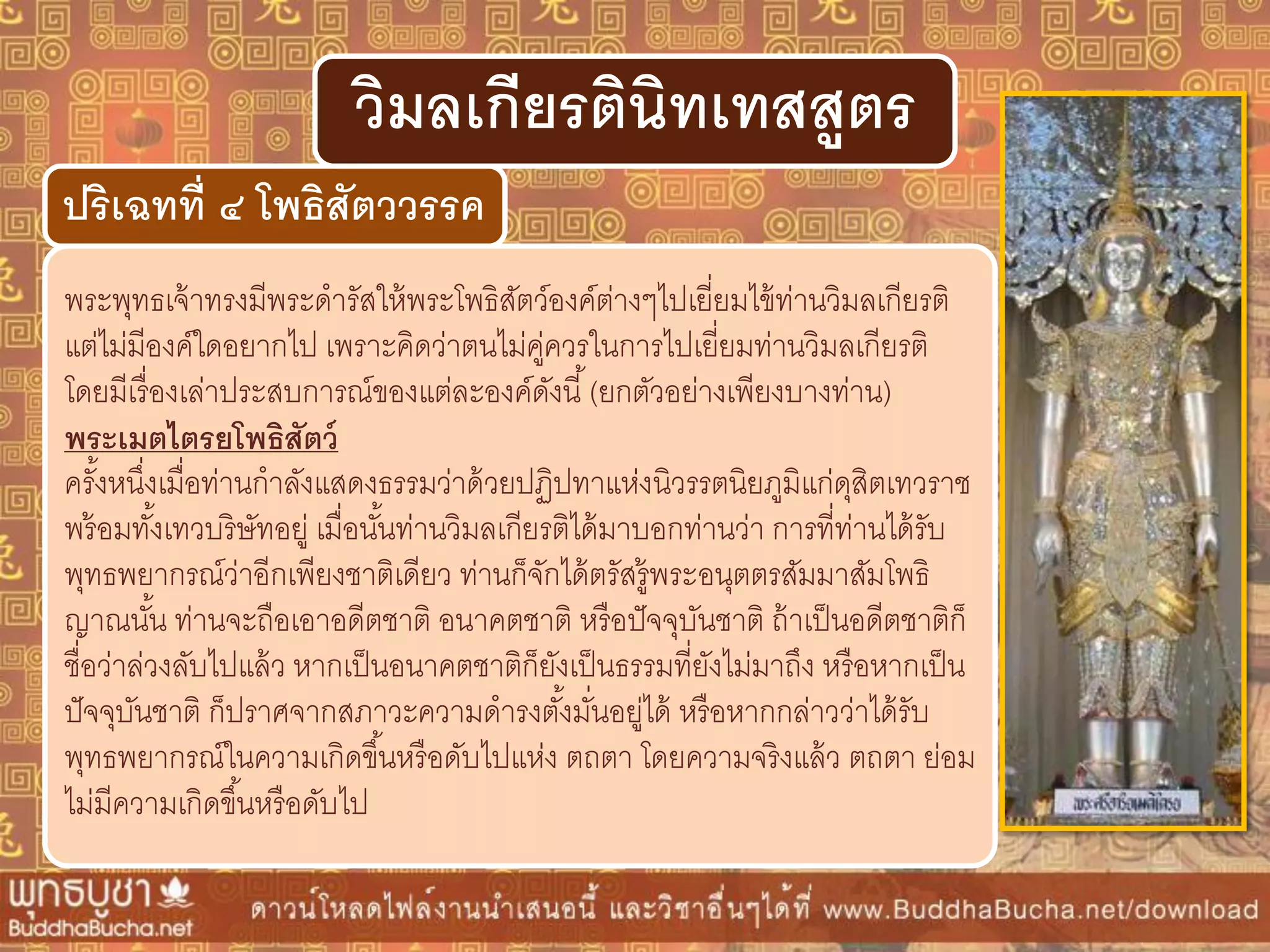 พระพุทธเจ้าทรงมีพระดารัสให้พระโพธิสัตว์องค์ต่างๆไปเยี่ยมไข้ท่านวิมลเกียรติ
แต่ไม่มีองค์ใดอยากไป เพราะคิดว่าตนไม่คู่ควรในการไปเยี่ยมท่านวิมลเกียรติ
โดยมีเรื่องเล่าประสบการณ์ของแต่ละองค์ดังนี้(ยกตัวอย่างเพียงบางท่าน)
พระเมตไตรยโพธิสัตว์
ครั้งหนึ่งเมื่อท่านกาลังแสดงธรรมว่าด้วยปฏิปทาแห่งนิวรรตนิยภูมิแก่ดุสิตเทวราช
พร้อมทั้งเทวบริษัทอยู่ เมื่อนั้นท่านวิมลเกียรติได้มาบอกท่านว่า การที่ท่านได้รับ
พุทธพยากรณ์ว่าอีกเพียงชาติเดียว ท่านก็จักได้ตรัสรู้พระอนุตตรสัมมาสัมโพธิ
ญาณนั้น ท่านจะถือเอาอดีตชาติ อนาคตชาติ หรือปัจจุบันชาติ ถ้าเป็นอดีตชาติก็
ชื่อว่าล่วงลับไปแล้ว หากเป็นอนาคตชาติก็ยังเป็นธรรมที่ยังไม่มาถึง หรือหากเป็น
ปัจจุบันชาติ ก็ปราศจากสภาวะความดารงตั้งมั่นอยู่ได้ หรือหากกล่าวว่าได้รับ
พุทธพยากรณ์ในความเกิดขึ้นหรือดับไปแห่ง ตถตา โดยความจริงแล้ว ตถตา ย่อม
ไม่มีความเกิดขึ้นหรือดับไป
ปริเฉทที่ ๔ โพธิสัตววรรค
วิมลเกียรตินิทเทสสูตร
 